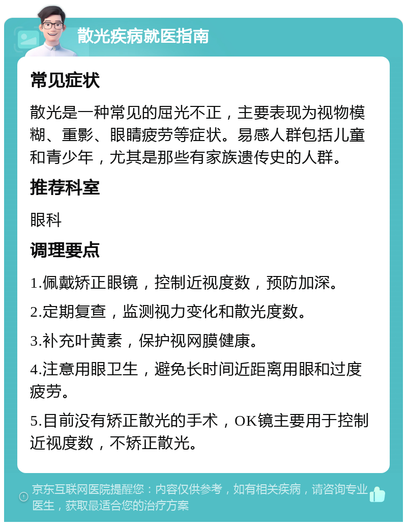 散光疾病就医指南 常见症状 散光是一种常见的屈光不正，主要表现为视物模糊、重影、眼睛疲劳等症状。易感人群包括儿童和青少年，尤其是那些有家族遗传史的人群。 推荐科室 眼科 调理要点 1.佩戴矫正眼镜，控制近视度数，预防加深。 2.定期复查，监测视力变化和散光度数。 3.补充叶黄素，保护视网膜健康。 4.注意用眼卫生，避免长时间近距离用眼和过度疲劳。 5.目前没有矫正散光的手术，OK镜主要用于控制近视度数，不矫正散光。