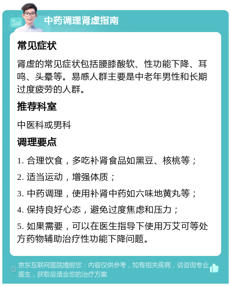 中药调理肾虚指南 常见症状 肾虚的常见症状包括腰膝酸软、性功能下降、耳鸣、头晕等。易感人群主要是中老年男性和长期过度疲劳的人群。 推荐科室 中医科或男科 调理要点 1. 合理饮食，多吃补肾食品如黑豆、核桃等； 2. 适当运动，增强体质； 3. 中药调理，使用补肾中药如六味地黄丸等； 4. 保持良好心态，避免过度焦虑和压力； 5. 如果需要，可以在医生指导下使用万艾可等处方药物辅助治疗性功能下降问题。