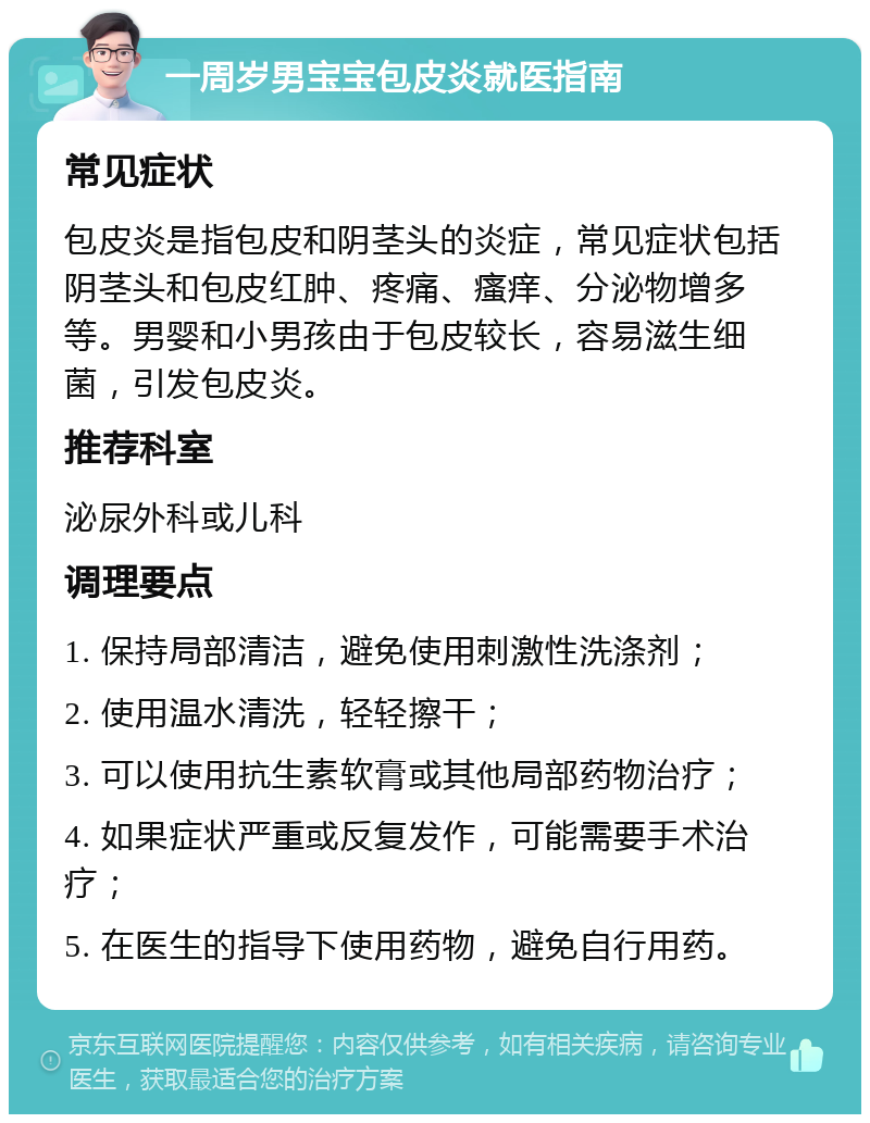 一周岁男宝宝包皮炎就医指南 常见症状 包皮炎是指包皮和阴茎头的炎症，常见症状包括阴茎头和包皮红肿、疼痛、瘙痒、分泌物增多等。男婴和小男孩由于包皮较长，容易滋生细菌，引发包皮炎。 推荐科室 泌尿外科或儿科 调理要点 1. 保持局部清洁，避免使用刺激性洗涤剂； 2. 使用温水清洗，轻轻擦干； 3. 可以使用抗生素软膏或其他局部药物治疗； 4. 如果症状严重或反复发作，可能需要手术治疗； 5. 在医生的指导下使用药物，避免自行用药。