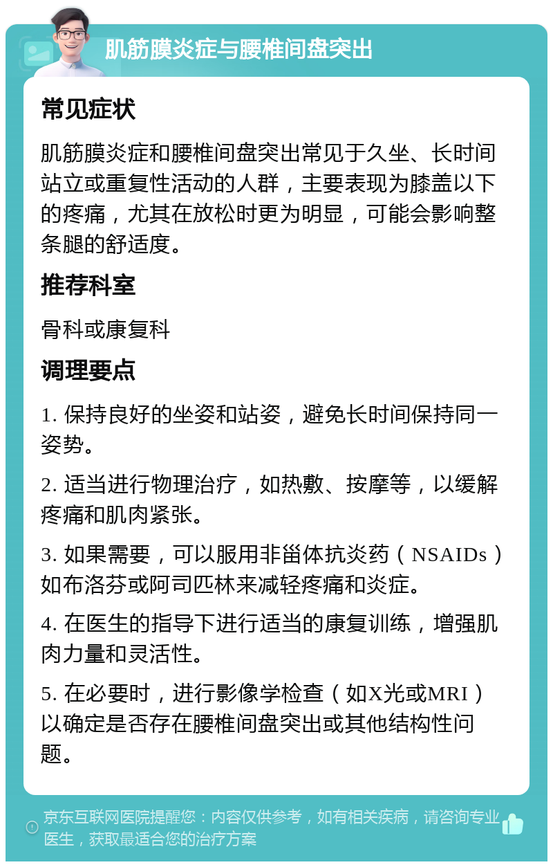 肌筋膜炎症与腰椎间盘突出 常见症状 肌筋膜炎症和腰椎间盘突出常见于久坐、长时间站立或重复性活动的人群，主要表现为膝盖以下的疼痛，尤其在放松时更为明显，可能会影响整条腿的舒适度。 推荐科室 骨科或康复科 调理要点 1. 保持良好的坐姿和站姿，避免长时间保持同一姿势。 2. 适当进行物理治疗，如热敷、按摩等，以缓解疼痛和肌肉紧张。 3. 如果需要，可以服用非甾体抗炎药（NSAIDs）如布洛芬或阿司匹林来减轻疼痛和炎症。 4. 在医生的指导下进行适当的康复训练，增强肌肉力量和灵活性。 5. 在必要时，进行影像学检查（如X光或MRI）以确定是否存在腰椎间盘突出或其他结构性问题。