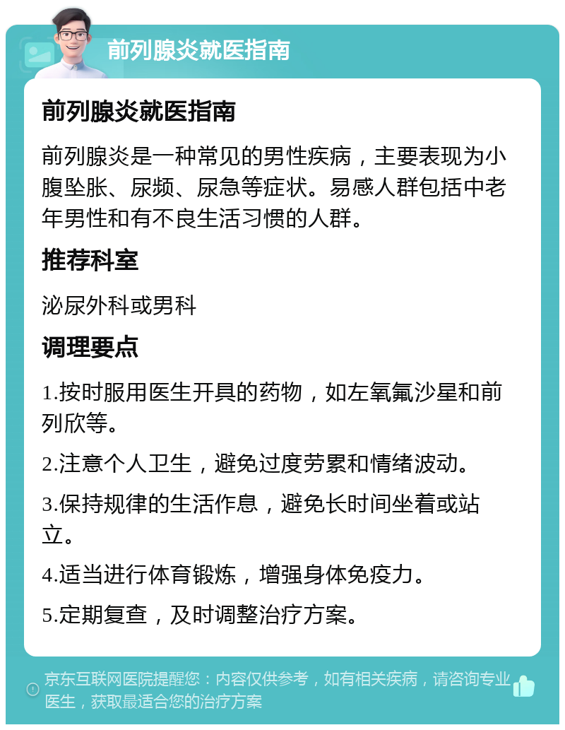 前列腺炎就医指南 前列腺炎就医指南 前列腺炎是一种常见的男性疾病，主要表现为小腹坠胀、尿频、尿急等症状。易感人群包括中老年男性和有不良生活习惯的人群。 推荐科室 泌尿外科或男科 调理要点 1.按时服用医生开具的药物，如左氧氟沙星和前列欣等。 2.注意个人卫生，避免过度劳累和情绪波动。 3.保持规律的生活作息，避免长时间坐着或站立。 4.适当进行体育锻炼，增强身体免疫力。 5.定期复查，及时调整治疗方案。