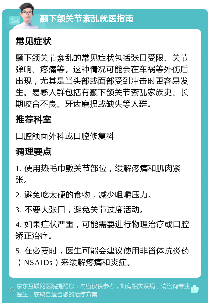 颞下颌关节紊乱就医指南 常见症状 颞下颌关节紊乱的常见症状包括张口受限、关节弹响、疼痛等。这种情况可能会在车祸等外伤后出现，尤其是当头部或面部受到冲击时更容易发生。易感人群包括有颞下颌关节紊乱家族史、长期咬合不良、牙齿磨损或缺失等人群。 推荐科室 口腔颌面外科或口腔修复科 调理要点 1. 使用热毛巾敷关节部位，缓解疼痛和肌肉紧张。 2. 避免吃太硬的食物，减少咀嚼压力。 3. 不要大张口，避免关节过度活动。 4. 如果症状严重，可能需要进行物理治疗或口腔矫正治疗。 5. 在必要时，医生可能会建议使用非甾体抗炎药（NSAIDs）来缓解疼痛和炎症。