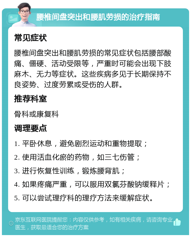 腰椎间盘突出和腰肌劳损的治疗指南 常见症状 腰椎间盘突出和腰肌劳损的常见症状包括腰部酸痛、僵硬、活动受限等，严重时可能会出现下肢麻木、无力等症状。这些疾病多见于长期保持不良姿势、过度劳累或受伤的人群。 推荐科室 骨科或康复科 调理要点 1. 平卧休息，避免剧烈运动和重物提取； 2. 使用活血化瘀的药物，如三七伤管； 3. 进行恢复性训练，锻炼腰背肌； 4. 如果疼痛严重，可以服用双氯芬酸钠缓释片； 5. 可以尝试理疗科的理疗方法来缓解症状。