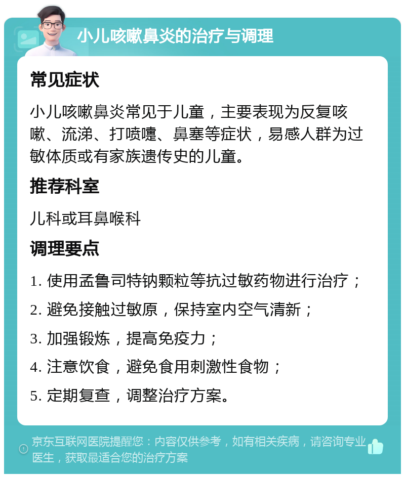 小儿咳嗽鼻炎的治疗与调理 常见症状 小儿咳嗽鼻炎常见于儿童，主要表现为反复咳嗽、流涕、打喷嚏、鼻塞等症状，易感人群为过敏体质或有家族遗传史的儿童。 推荐科室 儿科或耳鼻喉科 调理要点 1. 使用孟鲁司特钠颗粒等抗过敏药物进行治疗； 2. 避免接触过敏原，保持室内空气清新； 3. 加强锻炼，提高免疫力； 4. 注意饮食，避免食用刺激性食物； 5. 定期复查，调整治疗方案。