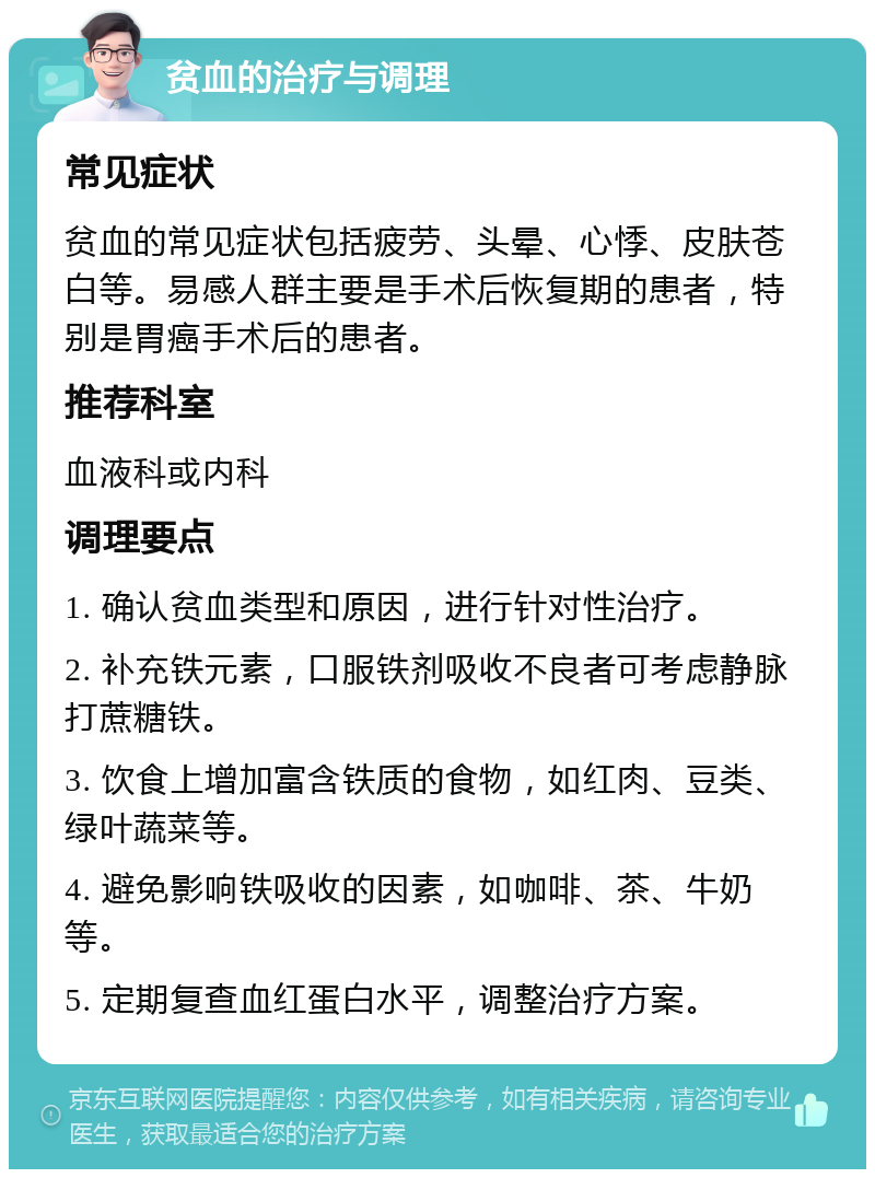 贫血的治疗与调理 常见症状 贫血的常见症状包括疲劳、头晕、心悸、皮肤苍白等。易感人群主要是手术后恢复期的患者，特别是胃癌手术后的患者。 推荐科室 血液科或内科 调理要点 1. 确认贫血类型和原因，进行针对性治疗。 2. 补充铁元素，口服铁剂吸收不良者可考虑静脉打蔗糖铁。 3. 饮食上增加富含铁质的食物，如红肉、豆类、绿叶蔬菜等。 4. 避免影响铁吸收的因素，如咖啡、茶、牛奶等。 5. 定期复查血红蛋白水平，调整治疗方案。