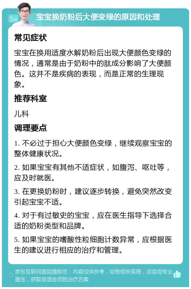 宝宝换奶粉后大便变绿的原因和处理 常见症状 宝宝在换用适度水解奶粉后出现大便颜色变绿的情况，通常是由于奶粉中的肽成分影响了大便颜色。这并不是疾病的表现，而是正常的生理现象。 推荐科室 儿科 调理要点 1. 不必过于担心大便颜色变绿，继续观察宝宝的整体健康状况。 2. 如果宝宝有其他不适症状，如腹泻、呕吐等，应及时就医。 3. 在更换奶粉时，建议逐步转换，避免突然改变引起宝宝不适。 4. 对于有过敏史的宝宝，应在医生指导下选择合适的奶粉类型和品牌。 5. 如果宝宝的嗜酸性粒细胞计数异常，应根据医生的建议进行相应的治疗和管理。