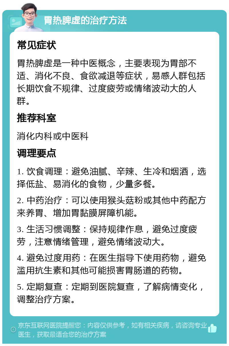 胃热脾虚的治疗方法 常见症状 胃热脾虚是一种中医概念，主要表现为胃部不适、消化不良、食欲减退等症状，易感人群包括长期饮食不规律、过度疲劳或情绪波动大的人群。 推荐科室 消化内科或中医科 调理要点 1. 饮食调理：避免油腻、辛辣、生冷和烟酒，选择低盐、易消化的食物，少量多餐。 2. 中药治疗：可以使用猴头菇粉或其他中药配方来养胃、增加胃黏膜屏障机能。 3. 生活习惯调整：保持规律作息，避免过度疲劳，注意情绪管理，避免情绪波动大。 4. 避免过度用药：在医生指导下使用药物，避免滥用抗生素和其他可能损害胃肠道的药物。 5. 定期复查：定期到医院复查，了解病情变化，调整治疗方案。