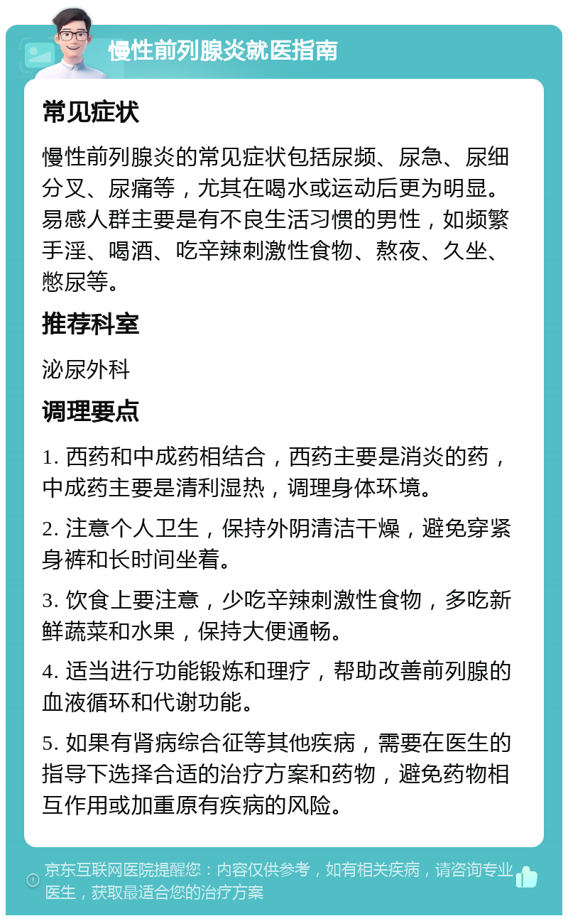 慢性前列腺炎就医指南 常见症状 慢性前列腺炎的常见症状包括尿频、尿急、尿细分叉、尿痛等，尤其在喝水或运动后更为明显。易感人群主要是有不良生活习惯的男性，如频繁手淫、喝酒、吃辛辣刺激性食物、熬夜、久坐、憋尿等。 推荐科室 泌尿外科 调理要点 1. 西药和中成药相结合，西药主要是消炎的药，中成药主要是清利湿热，调理身体环境。 2. 注意个人卫生，保持外阴清洁干燥，避免穿紧身裤和长时间坐着。 3. 饮食上要注意，少吃辛辣刺激性食物，多吃新鲜蔬菜和水果，保持大便通畅。 4. 适当进行功能锻炼和理疗，帮助改善前列腺的血液循环和代谢功能。 5. 如果有肾病综合征等其他疾病，需要在医生的指导下选择合适的治疗方案和药物，避免药物相互作用或加重原有疾病的风险。