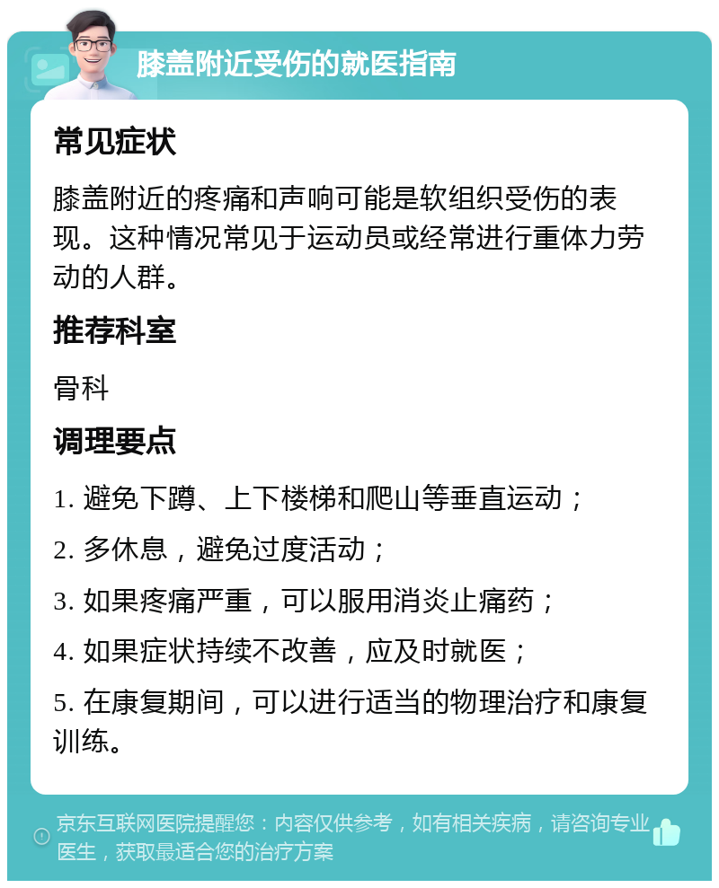 膝盖附近受伤的就医指南 常见症状 膝盖附近的疼痛和声响可能是软组织受伤的表现。这种情况常见于运动员或经常进行重体力劳动的人群。 推荐科室 骨科 调理要点 1. 避免下蹲、上下楼梯和爬山等垂直运动； 2. 多休息，避免过度活动； 3. 如果疼痛严重，可以服用消炎止痛药； 4. 如果症状持续不改善，应及时就医； 5. 在康复期间，可以进行适当的物理治疗和康复训练。