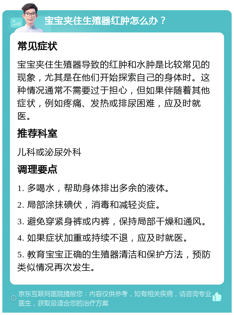 宝宝夹住生殖器红肿怎么办？ 常见症状 宝宝夹住生殖器导致的红肿和水肿是比较常见的现象，尤其是在他们开始探索自己的身体时。这种情况通常不需要过于担心，但如果伴随着其他症状，例如疼痛、发热或排尿困难，应及时就医。 推荐科室 儿科或泌尿外科 调理要点 1. 多喝水，帮助身体排出多余的液体。 2. 局部涂抹碘伏，消毒和减轻炎症。 3. 避免穿紧身裤或内裤，保持局部干燥和通风。 4. 如果症状加重或持续不退，应及时就医。 5. 教育宝宝正确的生殖器清洁和保护方法，预防类似情况再次发生。