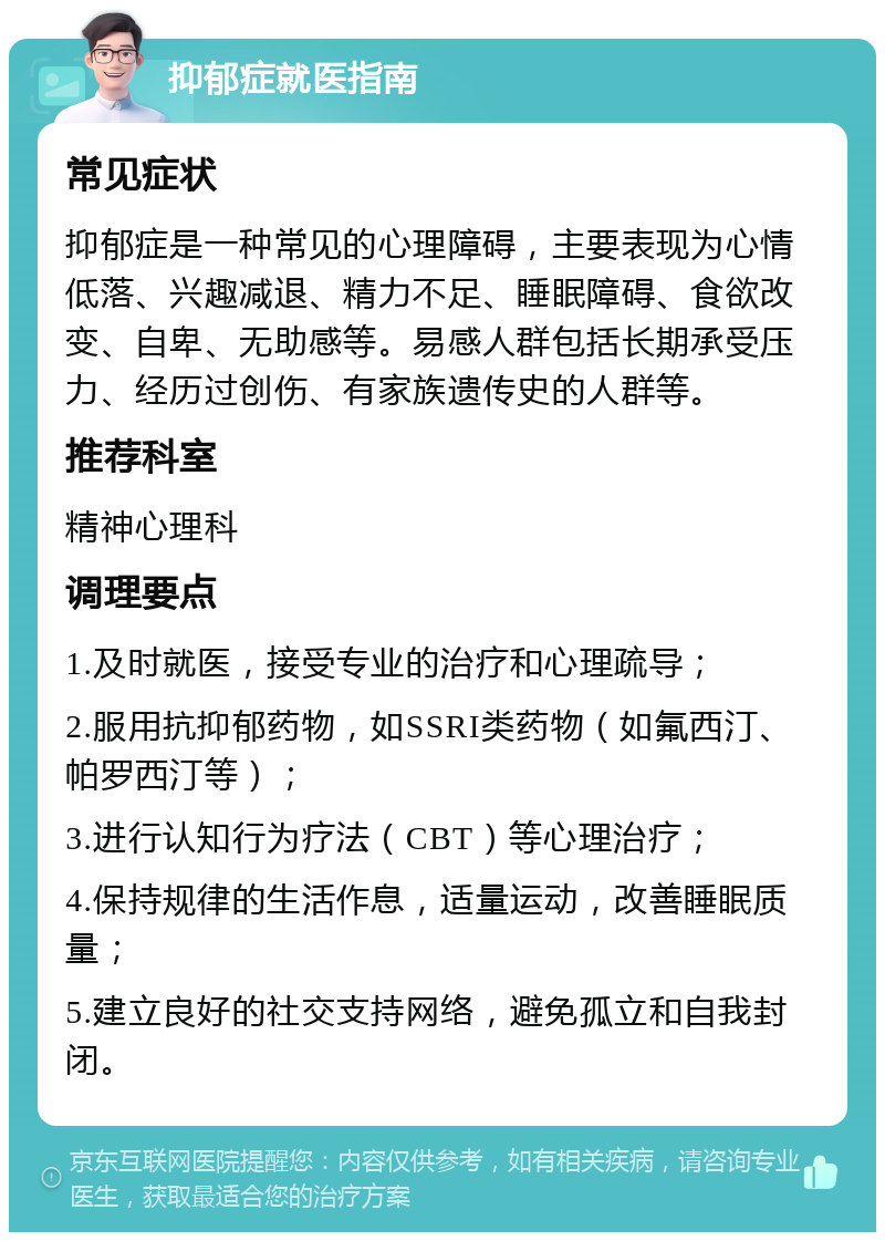 抑郁症就医指南 常见症状 抑郁症是一种常见的心理障碍，主要表现为心情低落、兴趣减退、精力不足、睡眠障碍、食欲改变、自卑、无助感等。易感人群包括长期承受压力、经历过创伤、有家族遗传史的人群等。 推荐科室 精神心理科 调理要点 1.及时就医，接受专业的治疗和心理疏导； 2.服用抗抑郁药物，如SSRI类药物（如氟西汀、帕罗西汀等）； 3.进行认知行为疗法（CBT）等心理治疗； 4.保持规律的生活作息，适量运动，改善睡眠质量； 5.建立良好的社交支持网络，避免孤立和自我封闭。