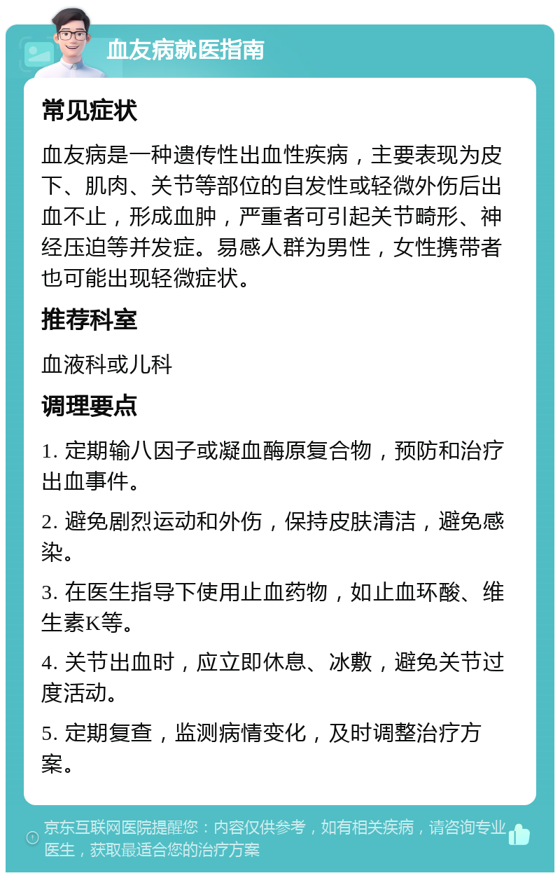 血友病就医指南 常见症状 血友病是一种遗传性出血性疾病，主要表现为皮下、肌肉、关节等部位的自发性或轻微外伤后出血不止，形成血肿，严重者可引起关节畸形、神经压迫等并发症。易感人群为男性，女性携带者也可能出现轻微症状。 推荐科室 血液科或儿科 调理要点 1. 定期输八因子或凝血酶原复合物，预防和治疗出血事件。 2. 避免剧烈运动和外伤，保持皮肤清洁，避免感染。 3. 在医生指导下使用止血药物，如止血环酸、维生素K等。 4. 关节出血时，应立即休息、冰敷，避免关节过度活动。 5. 定期复查，监测病情变化，及时调整治疗方案。