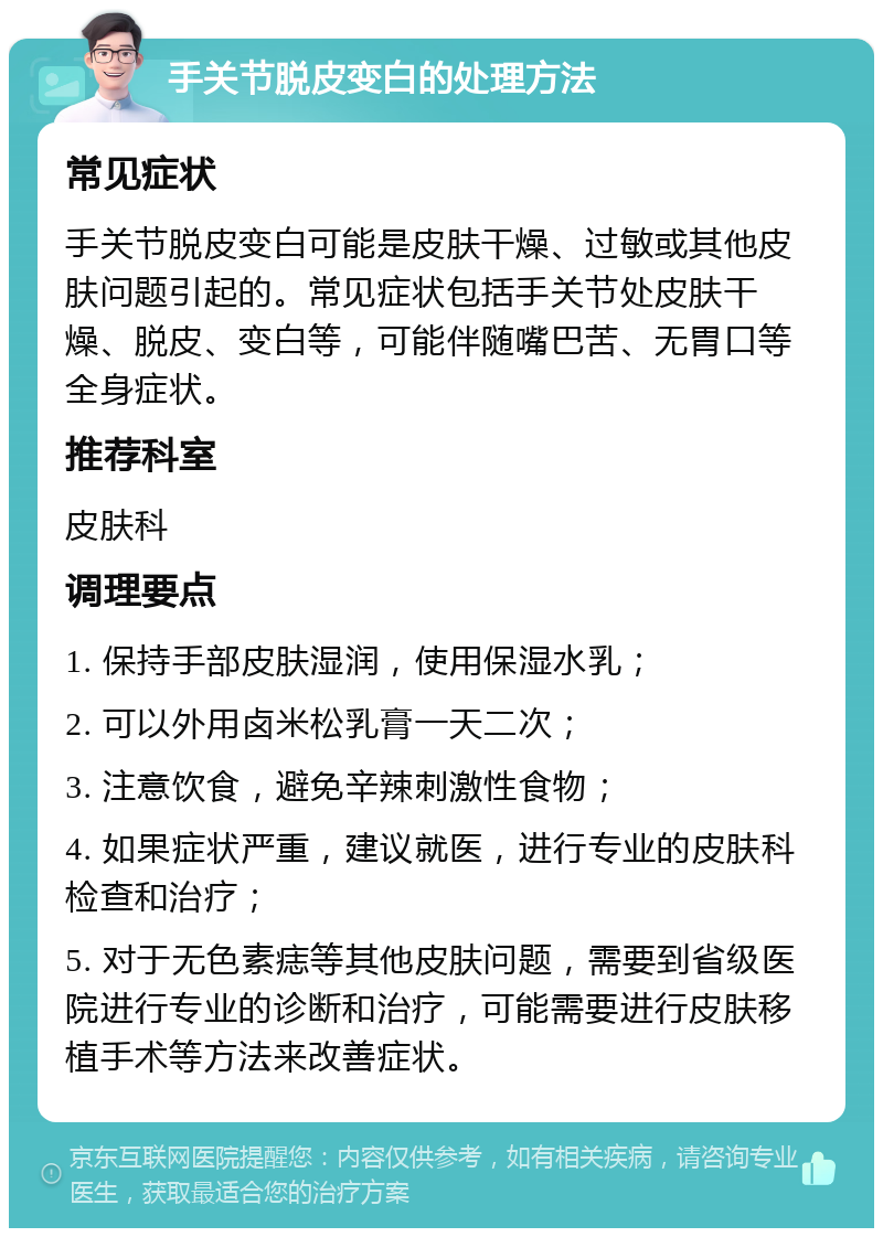 手关节脱皮变白的处理方法 常见症状 手关节脱皮变白可能是皮肤干燥、过敏或其他皮肤问题引起的。常见症状包括手关节处皮肤干燥、脱皮、变白等，可能伴随嘴巴苦、无胃口等全身症状。 推荐科室 皮肤科 调理要点 1. 保持手部皮肤湿润，使用保湿水乳； 2. 可以外用卤米松乳膏一天二次； 3. 注意饮食，避免辛辣刺激性食物； 4. 如果症状严重，建议就医，进行专业的皮肤科检查和治疗； 5. 对于无色素痣等其他皮肤问题，需要到省级医院进行专业的诊断和治疗，可能需要进行皮肤移植手术等方法来改善症状。