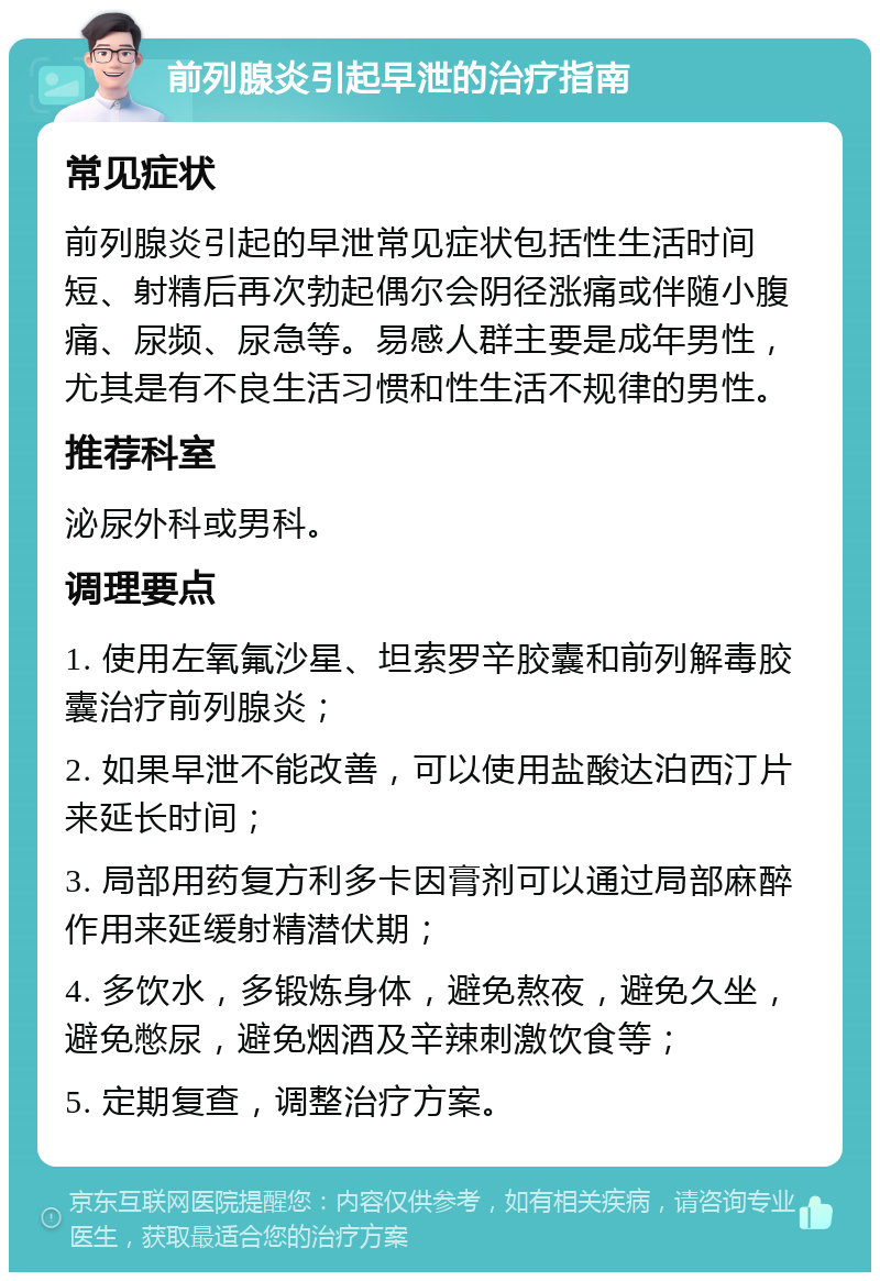 前列腺炎引起早泄的治疗指南 常见症状 前列腺炎引起的早泄常见症状包括性生活时间短、射精后再次勃起偶尔会阴径涨痛或伴随小腹痛、尿频、尿急等。易感人群主要是成年男性，尤其是有不良生活习惯和性生活不规律的男性。 推荐科室 泌尿外科或男科。 调理要点 1. 使用左氧氟沙星、坦索罗辛胶囊和前列解毒胶囊治疗前列腺炎； 2. 如果早泄不能改善，可以使用盐酸达泊西汀片来延长时间； 3. 局部用药复方利多卡因膏剂可以通过局部麻醉作用来延缓射精潜伏期； 4. 多饮水，多锻炼身体，避免熬夜，避免久坐，避免憋尿，避免烟酒及辛辣刺激饮食等； 5. 定期复查，调整治疗方案。