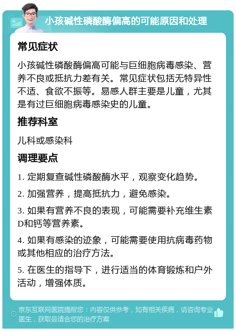 小孩碱性磷酸酶偏高的可能原因和处理 常见症状 小孩碱性磷酸酶偏高可能与巨细胞病毒感染、营养不良或抵抗力差有关。常见症状包括无特异性不适、食欲不振等。易感人群主要是儿童，尤其是有过巨细胞病毒感染史的儿童。 推荐科室 儿科或感染科 调理要点 1. 定期复查碱性磷酸酶水平，观察变化趋势。 2. 加强营养，提高抵抗力，避免感染。 3. 如果有营养不良的表现，可能需要补充维生素D和钙等营养素。 4. 如果有感染的迹象，可能需要使用抗病毒药物或其他相应的治疗方法。 5. 在医生的指导下，进行适当的体育锻炼和户外活动，增强体质。