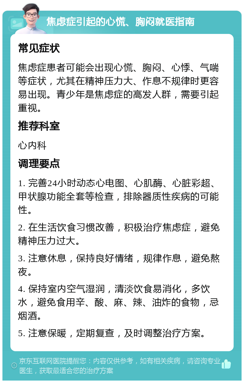 焦虑症引起的心慌、胸闷就医指南 常见症状 焦虑症患者可能会出现心慌、胸闷、心悸、气喘等症状，尤其在精神压力大、作息不规律时更容易出现。青少年是焦虑症的高发人群，需要引起重视。 推荐科室 心内科 调理要点 1. 完善24小时动态心电图、心肌酶、心脏彩超、甲状腺功能全套等检查，排除器质性疾病的可能性。 2. 在生活饮食习惯改善，积极治疗焦虑症，避免精神压力过大。 3. 注意休息，保持良好情绪，规律作息，避免熬夜。 4. 保持室内空气湿润，清淡饮食易消化，多饮水，避免食用辛、酸、麻、辣、油炸的食物，忌烟酒。 5. 注意保暖，定期复查，及时调整治疗方案。