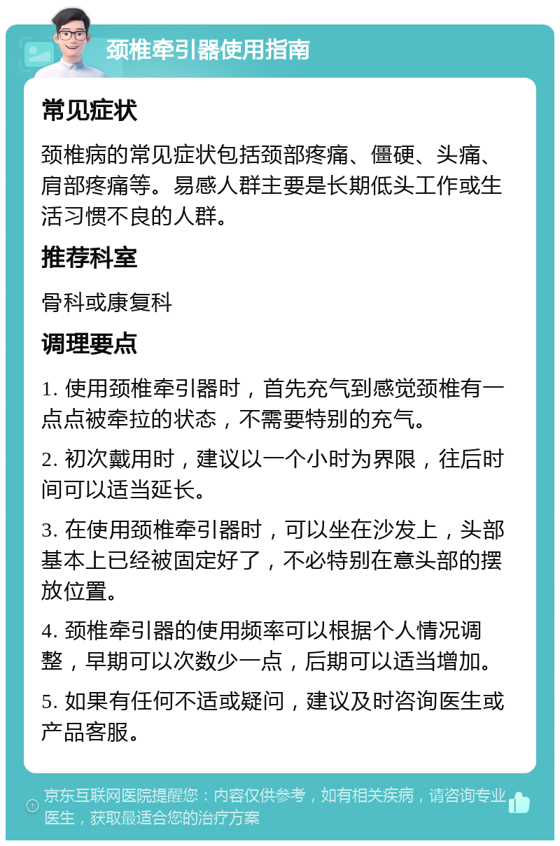 颈椎牵引器使用指南 常见症状 颈椎病的常见症状包括颈部疼痛、僵硬、头痛、肩部疼痛等。易感人群主要是长期低头工作或生活习惯不良的人群。 推荐科室 骨科或康复科 调理要点 1. 使用颈椎牵引器时，首先充气到感觉颈椎有一点点被牵拉的状态，不需要特别的充气。 2. 初次戴用时，建议以一个小时为界限，往后时间可以适当延长。 3. 在使用颈椎牵引器时，可以坐在沙发上，头部基本上已经被固定好了，不必特别在意头部的摆放位置。 4. 颈椎牵引器的使用频率可以根据个人情况调整，早期可以次数少一点，后期可以适当增加。 5. 如果有任何不适或疑问，建议及时咨询医生或产品客服。