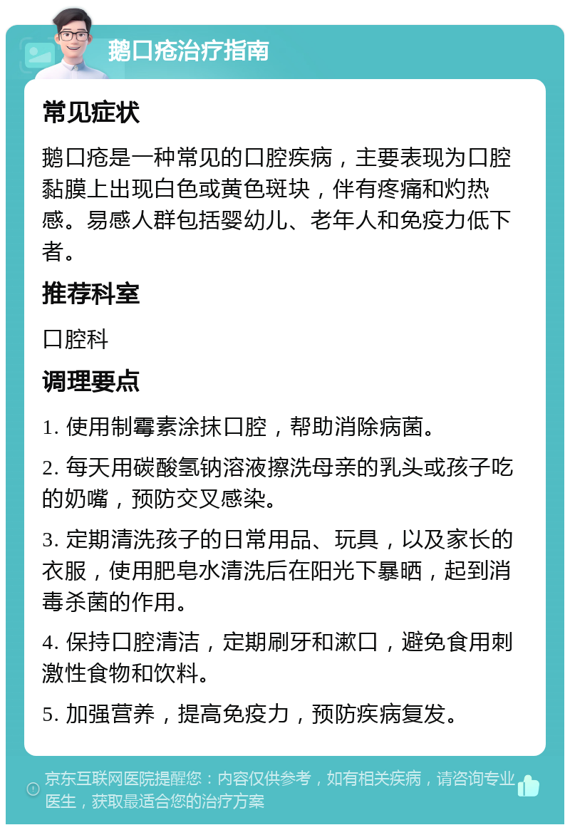 鹅口疮治疗指南 常见症状 鹅口疮是一种常见的口腔疾病，主要表现为口腔黏膜上出现白色或黄色斑块，伴有疼痛和灼热感。易感人群包括婴幼儿、老年人和免疫力低下者。 推荐科室 口腔科 调理要点 1. 使用制霉素涂抹口腔，帮助消除病菌。 2. 每天用碳酸氢钠溶液擦洗母亲的乳头或孩子吃的奶嘴，预防交叉感染。 3. 定期清洗孩子的日常用品、玩具，以及家长的衣服，使用肥皂水清洗后在阳光下暴晒，起到消毒杀菌的作用。 4. 保持口腔清洁，定期刷牙和漱口，避免食用刺激性食物和饮料。 5. 加强营养，提高免疫力，预防疾病复发。