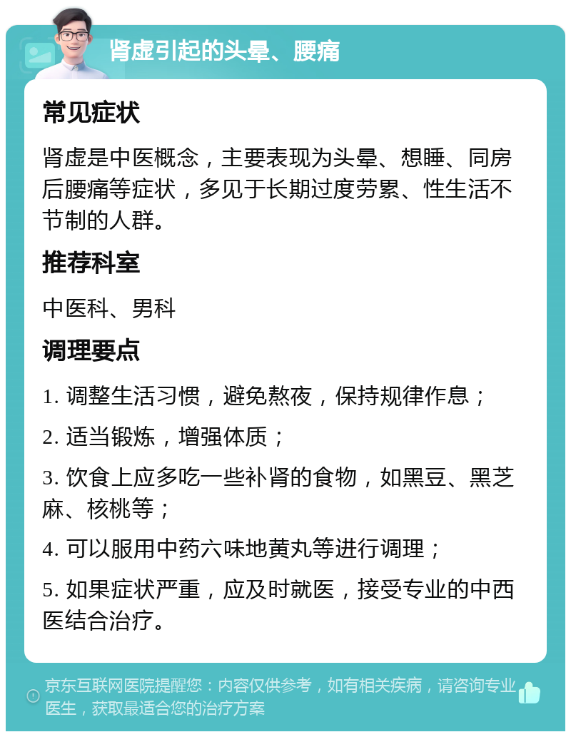 肾虚引起的头晕、腰痛 常见症状 肾虚是中医概念，主要表现为头晕、想睡、同房后腰痛等症状，多见于长期过度劳累、性生活不节制的人群。 推荐科室 中医科、男科 调理要点 1. 调整生活习惯，避免熬夜，保持规律作息； 2. 适当锻炼，增强体质； 3. 饮食上应多吃一些补肾的食物，如黑豆、黑芝麻、核桃等； 4. 可以服用中药六味地黄丸等进行调理； 5. 如果症状严重，应及时就医，接受专业的中西医结合治疗。