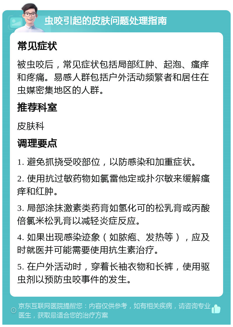 虫咬引起的皮肤问题处理指南 常见症状 被虫咬后，常见症状包括局部红肿、起泡、瘙痒和疼痛。易感人群包括户外活动频繁者和居住在虫媒密集地区的人群。 推荐科室 皮肤科 调理要点 1. 避免抓挠受咬部位，以防感染和加重症状。 2. 使用抗过敏药物如氯雷他定或扑尔敏来缓解瘙痒和红肿。 3. 局部涂抹激素类药膏如氢化可的松乳膏或丙酸倍氯米松乳膏以减轻炎症反应。 4. 如果出现感染迹象（如脓疱、发热等），应及时就医并可能需要使用抗生素治疗。 5. 在户外活动时，穿着长袖衣物和长裤，使用驱虫剂以预防虫咬事件的发生。