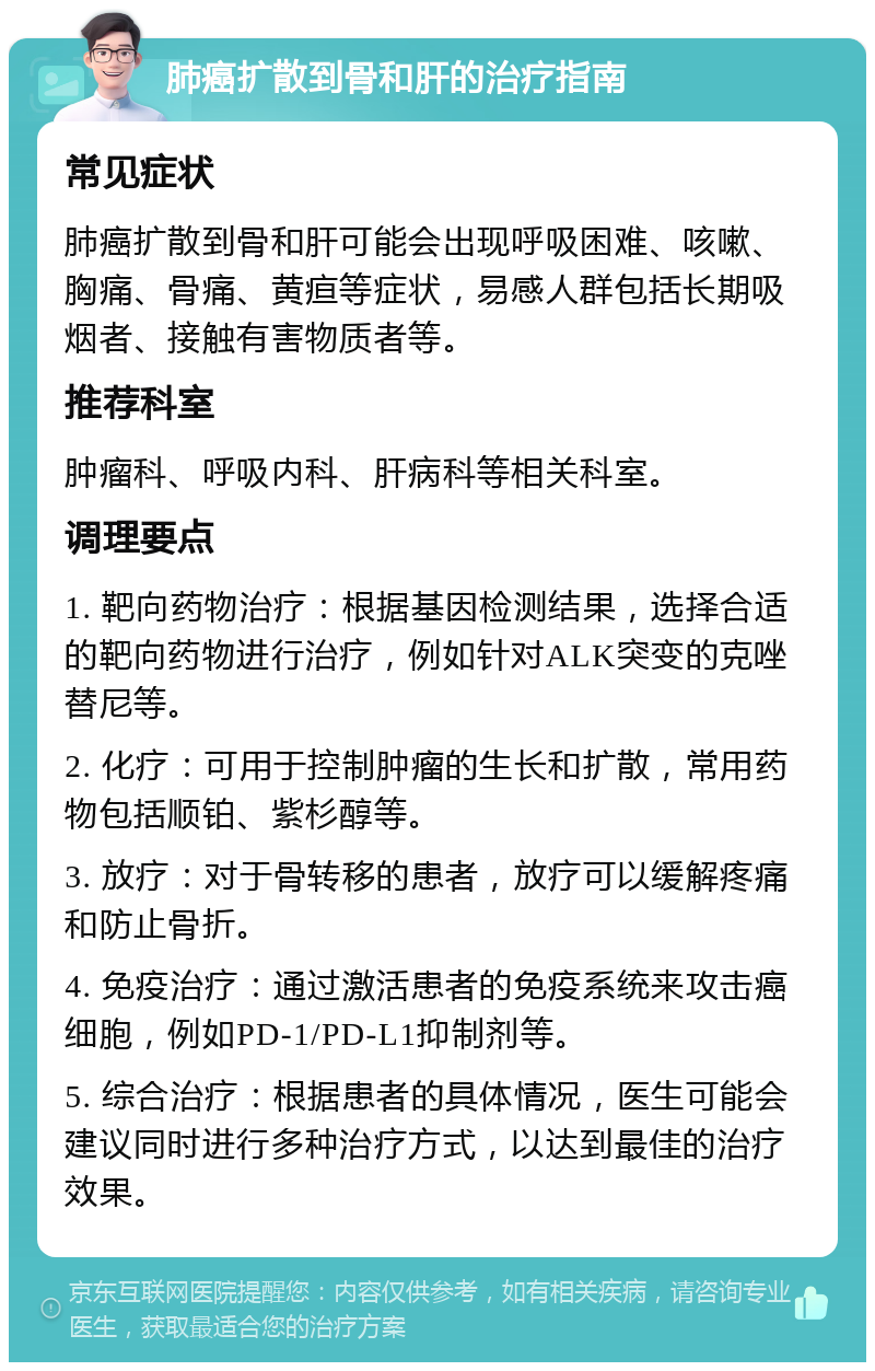 肺癌扩散到骨和肝的治疗指南 常见症状 肺癌扩散到骨和肝可能会出现呼吸困难、咳嗽、胸痛、骨痛、黄疸等症状，易感人群包括长期吸烟者、接触有害物质者等。 推荐科室 肿瘤科、呼吸内科、肝病科等相关科室。 调理要点 1. 靶向药物治疗：根据基因检测结果，选择合适的靶向药物进行治疗，例如针对ALK突变的克唑替尼等。 2. 化疗：可用于控制肿瘤的生长和扩散，常用药物包括顺铂、紫杉醇等。 3. 放疗：对于骨转移的患者，放疗可以缓解疼痛和防止骨折。 4. 免疫治疗：通过激活患者的免疫系统来攻击癌细胞，例如PD-1/PD-L1抑制剂等。 5. 综合治疗：根据患者的具体情况，医生可能会建议同时进行多种治疗方式，以达到最佳的治疗效果。