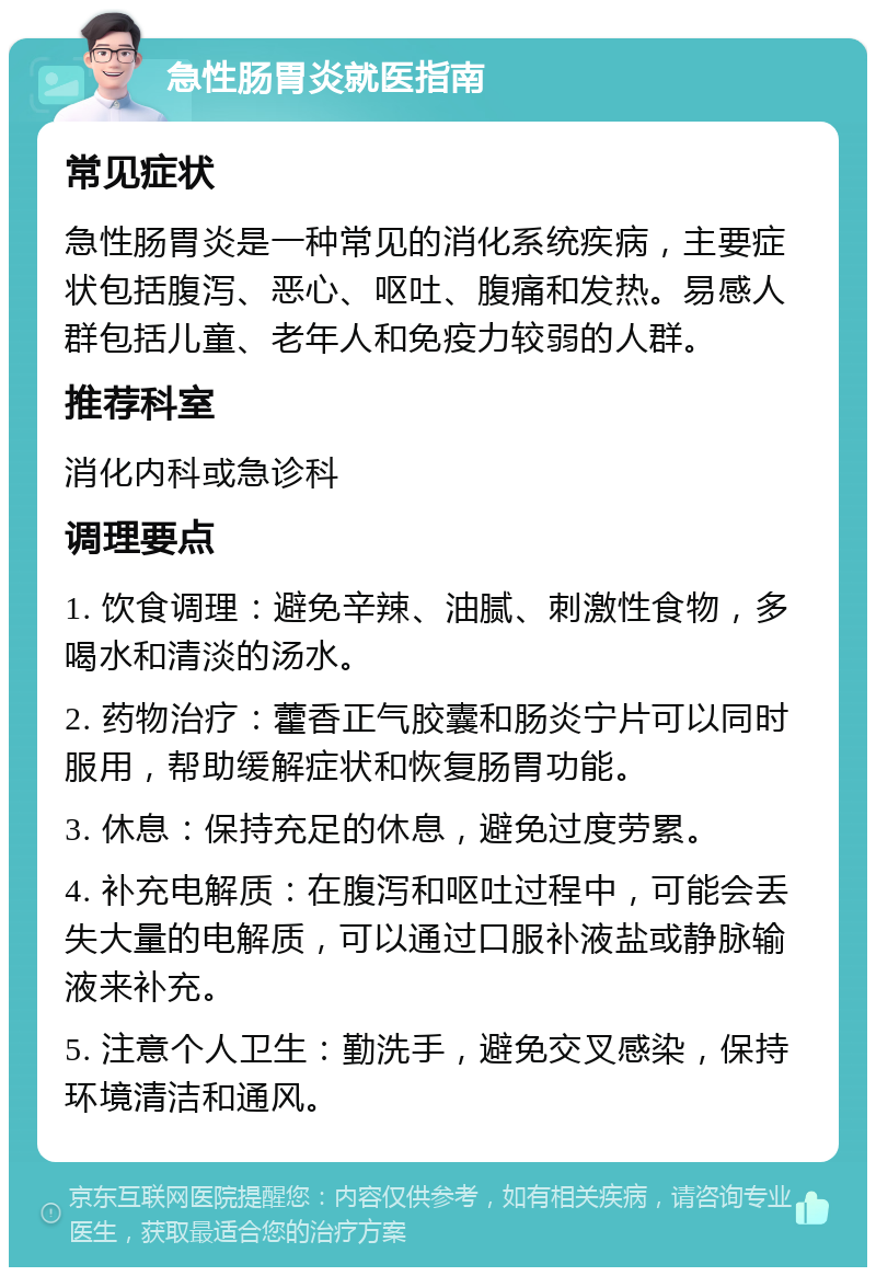 急性肠胃炎就医指南 常见症状 急性肠胃炎是一种常见的消化系统疾病，主要症状包括腹泻、恶心、呕吐、腹痛和发热。易感人群包括儿童、老年人和免疫力较弱的人群。 推荐科室 消化内科或急诊科 调理要点 1. 饮食调理：避免辛辣、油腻、刺激性食物，多喝水和清淡的汤水。 2. 药物治疗：藿香正气胶囊和肠炎宁片可以同时服用，帮助缓解症状和恢复肠胃功能。 3. 休息：保持充足的休息，避免过度劳累。 4. 补充电解质：在腹泻和呕吐过程中，可能会丢失大量的电解质，可以通过口服补液盐或静脉输液来补充。 5. 注意个人卫生：勤洗手，避免交叉感染，保持环境清洁和通风。