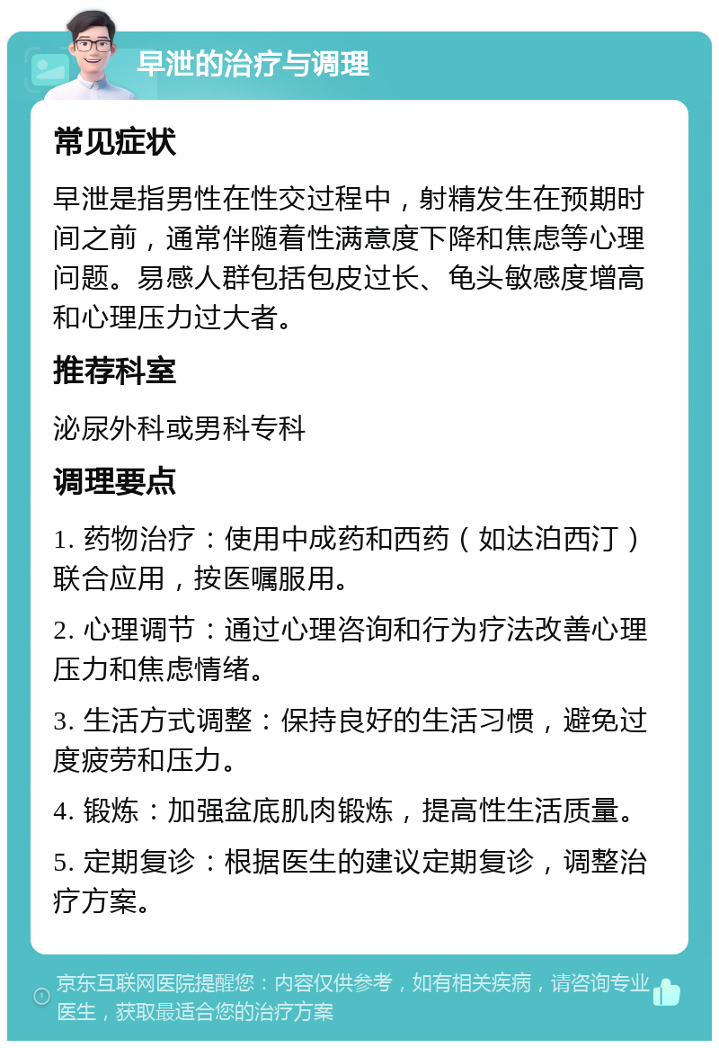 早泄的治疗与调理 常见症状 早泄是指男性在性交过程中，射精发生在预期时间之前，通常伴随着性满意度下降和焦虑等心理问题。易感人群包括包皮过长、龟头敏感度增高和心理压力过大者。 推荐科室 泌尿外科或男科专科 调理要点 1. 药物治疗：使用中成药和西药（如达泊西汀）联合应用，按医嘱服用。 2. 心理调节：通过心理咨询和行为疗法改善心理压力和焦虑情绪。 3. 生活方式调整：保持良好的生活习惯，避免过度疲劳和压力。 4. 锻炼：加强盆底肌肉锻炼，提高性生活质量。 5. 定期复诊：根据医生的建议定期复诊，调整治疗方案。