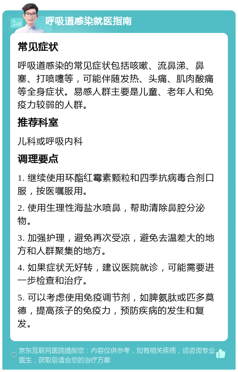 呼吸道感染就医指南 常见症状 呼吸道感染的常见症状包括咳嗽、流鼻涕、鼻塞、打喷嚏等，可能伴随发热、头痛、肌肉酸痛等全身症状。易感人群主要是儿童、老年人和免疫力较弱的人群。 推荐科室 儿科或呼吸内科 调理要点 1. 继续使用环酯红霉素颗粒和四季抗病毒合剂口服，按医嘱服用。 2. 使用生理性海盐水喷鼻，帮助清除鼻腔分泌物。 3. 加强护理，避免再次受凉，避免去温差大的地方和人群聚集的地方。 4. 如果症状无好转，建议医院就诊，可能需要进一步检查和治疗。 5. 可以考虑使用免疫调节剂，如脾氨肽或匹多莫德，提高孩子的免疫力，预防疾病的发生和复发。