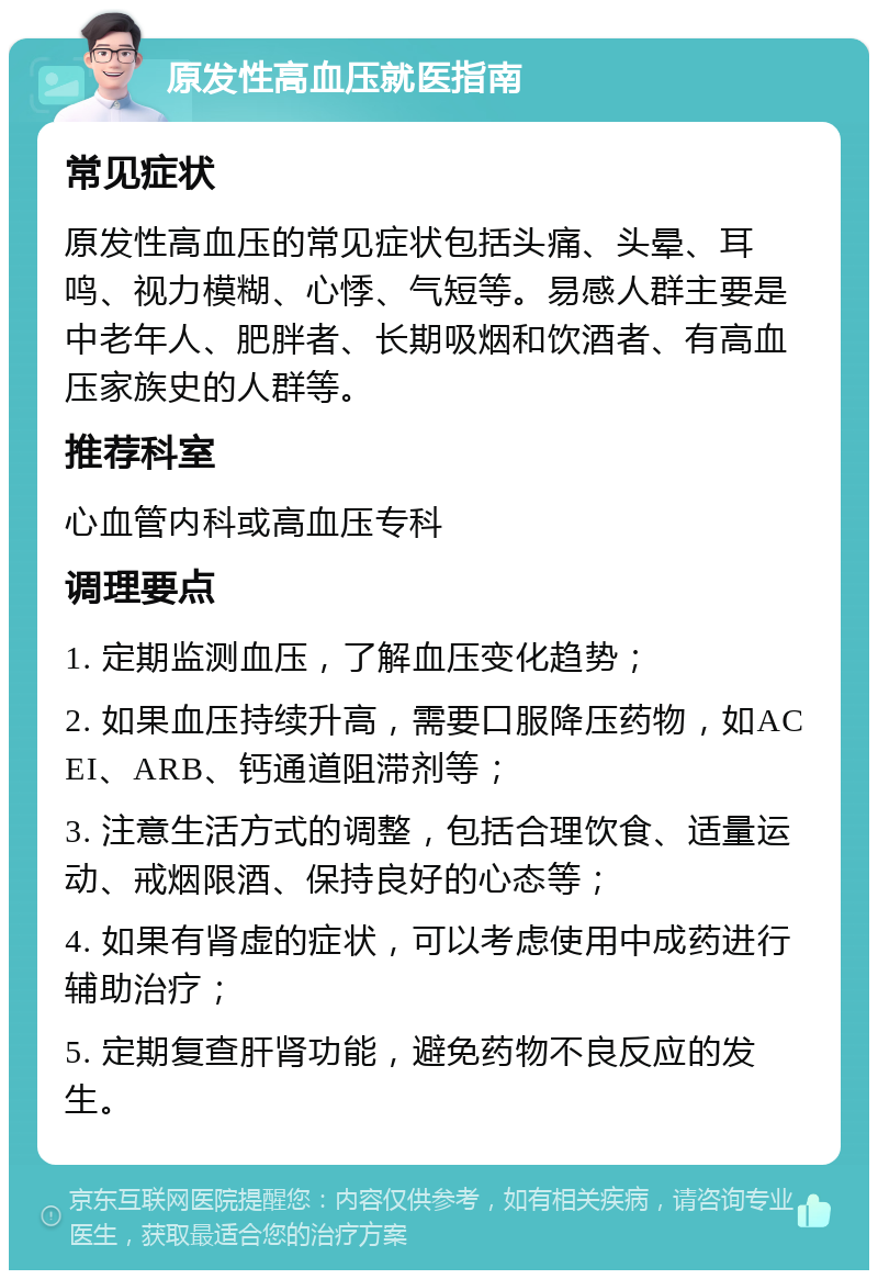 原发性高血压就医指南 常见症状 原发性高血压的常见症状包括头痛、头晕、耳鸣、视力模糊、心悸、气短等。易感人群主要是中老年人、肥胖者、长期吸烟和饮酒者、有高血压家族史的人群等。 推荐科室 心血管内科或高血压专科 调理要点 1. 定期监测血压，了解血压变化趋势； 2. 如果血压持续升高，需要口服降压药物，如ACEI、ARB、钙通道阻滞剂等； 3. 注意生活方式的调整，包括合理饮食、适量运动、戒烟限酒、保持良好的心态等； 4. 如果有肾虚的症状，可以考虑使用中成药进行辅助治疗； 5. 定期复查肝肾功能，避免药物不良反应的发生。