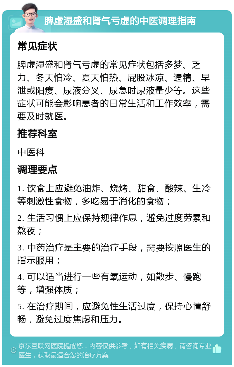 脾虚湿盛和肾气亏虚的中医调理指南 常见症状 脾虚湿盛和肾气亏虚的常见症状包括多梦、乏力、冬天怕冷、夏天怕热、屁股冰凉、遗精、早泄或阳痿、尿液分叉、尿急时尿液量少等。这些症状可能会影响患者的日常生活和工作效率，需要及时就医。 推荐科室 中医科 调理要点 1. 饮食上应避免油炸、烧烤、甜食、酸辣、生冷等刺激性食物，多吃易于消化的食物； 2. 生活习惯上应保持规律作息，避免过度劳累和熬夜； 3. 中药治疗是主要的治疗手段，需要按照医生的指示服用； 4. 可以适当进行一些有氧运动，如散步、慢跑等，增强体质； 5. 在治疗期间，应避免性生活过度，保持心情舒畅，避免过度焦虑和压力。