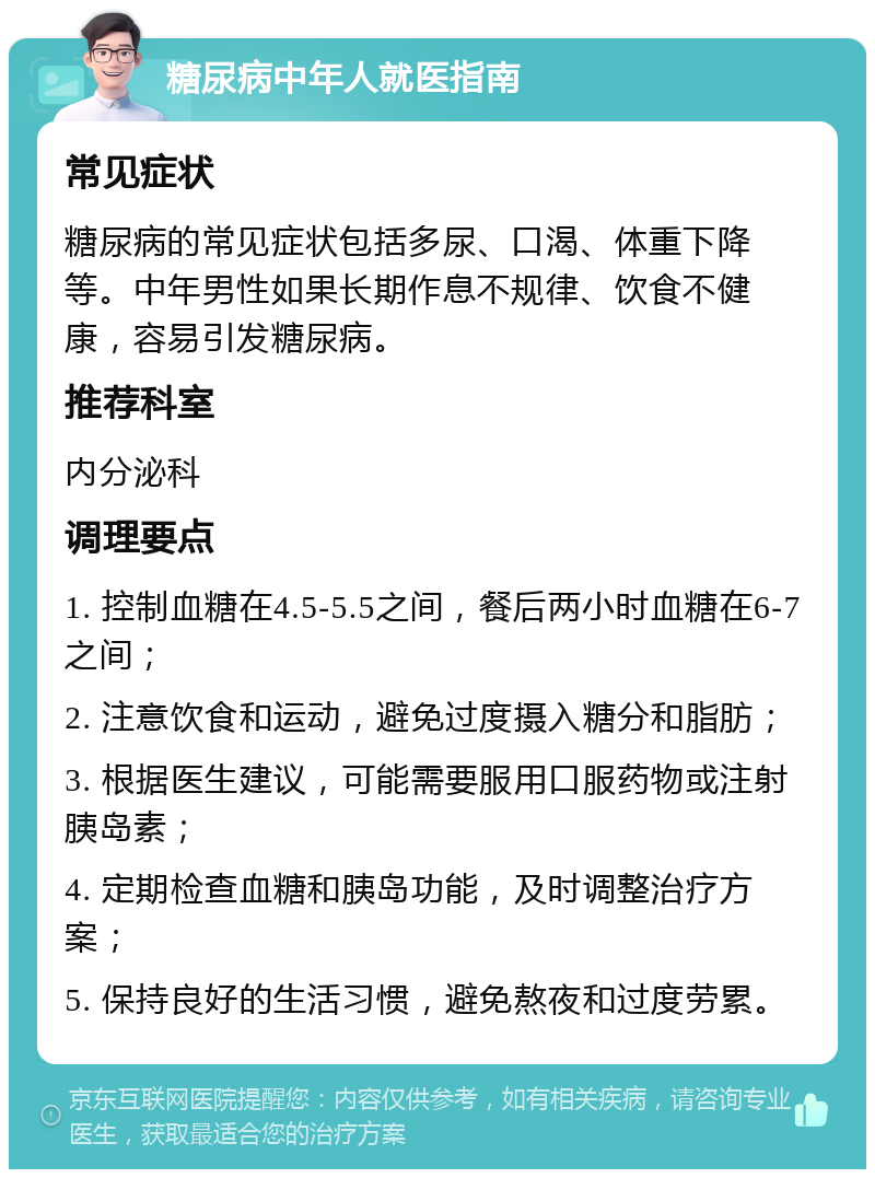 糖尿病中年人就医指南 常见症状 糖尿病的常见症状包括多尿、口渴、体重下降等。中年男性如果长期作息不规律、饮食不健康，容易引发糖尿病。 推荐科室 内分泌科 调理要点 1. 控制血糖在4.5-5.5之间，餐后两小时血糖在6-7之间； 2. 注意饮食和运动，避免过度摄入糖分和脂肪； 3. 根据医生建议，可能需要服用口服药物或注射胰岛素； 4. 定期检查血糖和胰岛功能，及时调整治疗方案； 5. 保持良好的生活习惯，避免熬夜和过度劳累。