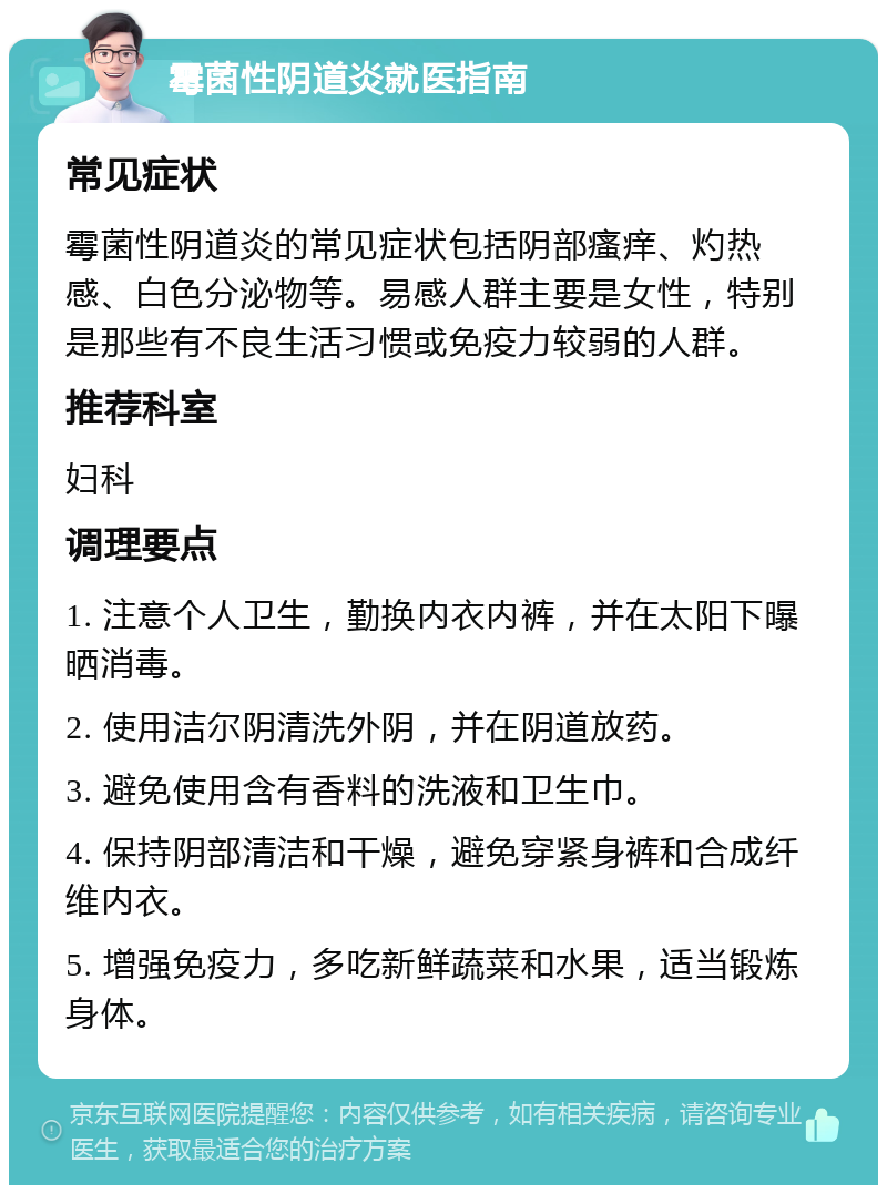 霉菌性阴道炎就医指南 常见症状 霉菌性阴道炎的常见症状包括阴部瘙痒、灼热感、白色分泌物等。易感人群主要是女性，特别是那些有不良生活习惯或免疫力较弱的人群。 推荐科室 妇科 调理要点 1. 注意个人卫生，勤换内衣内裤，并在太阳下曝晒消毒。 2. 使用洁尔阴清洗外阴，并在阴道放药。 3. 避免使用含有香料的洗液和卫生巾。 4. 保持阴部清洁和干燥，避免穿紧身裤和合成纤维内衣。 5. 增强免疫力，多吃新鲜蔬菜和水果，适当锻炼身体。