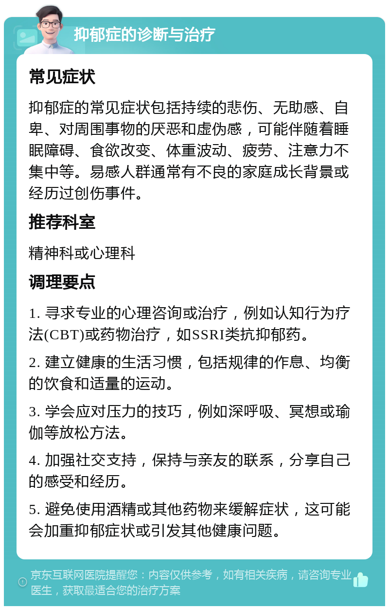 抑郁症的诊断与治疗 常见症状 抑郁症的常见症状包括持续的悲伤、无助感、自卑、对周围事物的厌恶和虚伪感，可能伴随着睡眠障碍、食欲改变、体重波动、疲劳、注意力不集中等。易感人群通常有不良的家庭成长背景或经历过创伤事件。 推荐科室 精神科或心理科 调理要点 1. 寻求专业的心理咨询或治疗，例如认知行为疗法(CBT)或药物治疗，如SSRI类抗抑郁药。 2. 建立健康的生活习惯，包括规律的作息、均衡的饮食和适量的运动。 3. 学会应对压力的技巧，例如深呼吸、冥想或瑜伽等放松方法。 4. 加强社交支持，保持与亲友的联系，分享自己的感受和经历。 5. 避免使用酒精或其他药物来缓解症状，这可能会加重抑郁症状或引发其他健康问题。