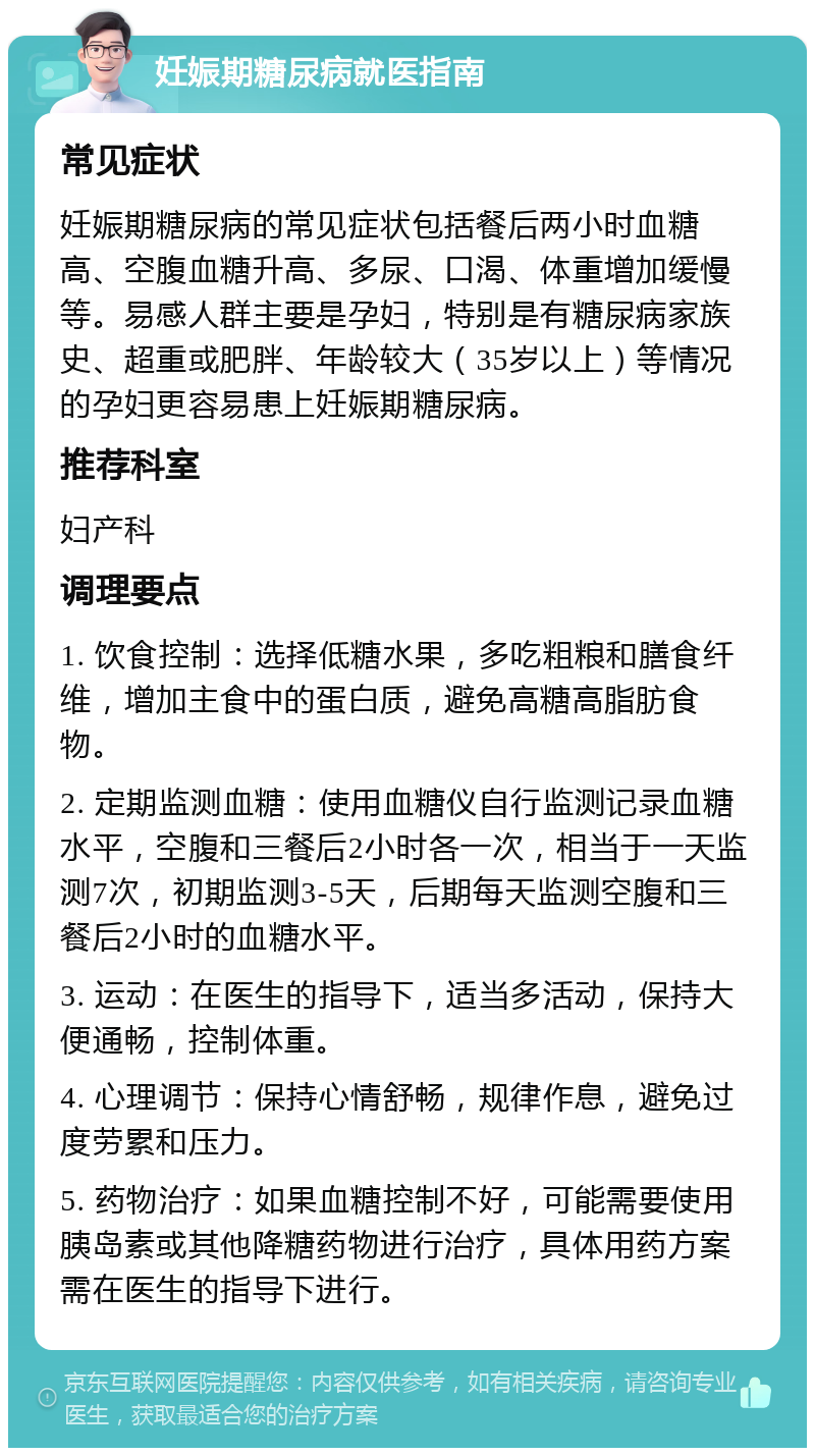 妊娠期糖尿病就医指南 常见症状 妊娠期糖尿病的常见症状包括餐后两小时血糖高、空腹血糖升高、多尿、口渴、体重增加缓慢等。易感人群主要是孕妇，特别是有糖尿病家族史、超重或肥胖、年龄较大（35岁以上）等情况的孕妇更容易患上妊娠期糖尿病。 推荐科室 妇产科 调理要点 1. 饮食控制：选择低糖水果，多吃粗粮和膳食纤维，增加主食中的蛋白质，避免高糖高脂肪食物。 2. 定期监测血糖：使用血糖仪自行监测记录血糖水平，空腹和三餐后2小时各一次，相当于一天监测7次，初期监测3-5天，后期每天监测空腹和三餐后2小时的血糖水平。 3. 运动：在医生的指导下，适当多活动，保持大便通畅，控制体重。 4. 心理调节：保持心情舒畅，规律作息，避免过度劳累和压力。 5. 药物治疗：如果血糖控制不好，可能需要使用胰岛素或其他降糖药物进行治疗，具体用药方案需在医生的指导下进行。