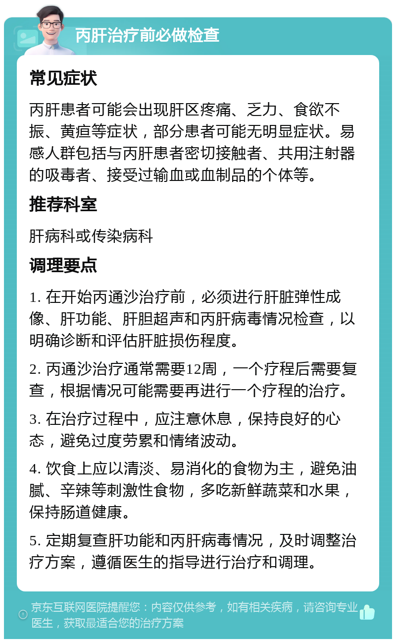 丙肝治疗前必做检查 常见症状 丙肝患者可能会出现肝区疼痛、乏力、食欲不振、黄疸等症状，部分患者可能无明显症状。易感人群包括与丙肝患者密切接触者、共用注射器的吸毒者、接受过输血或血制品的个体等。 推荐科室 肝病科或传染病科 调理要点 1. 在开始丙通沙治疗前，必须进行肝脏弹性成像、肝功能、肝胆超声和丙肝病毒情况检查，以明确诊断和评估肝脏损伤程度。 2. 丙通沙治疗通常需要12周，一个疗程后需要复查，根据情况可能需要再进行一个疗程的治疗。 3. 在治疗过程中，应注意休息，保持良好的心态，避免过度劳累和情绪波动。 4. 饮食上应以清淡、易消化的食物为主，避免油腻、辛辣等刺激性食物，多吃新鲜蔬菜和水果，保持肠道健康。 5. 定期复查肝功能和丙肝病毒情况，及时调整治疗方案，遵循医生的指导进行治疗和调理。