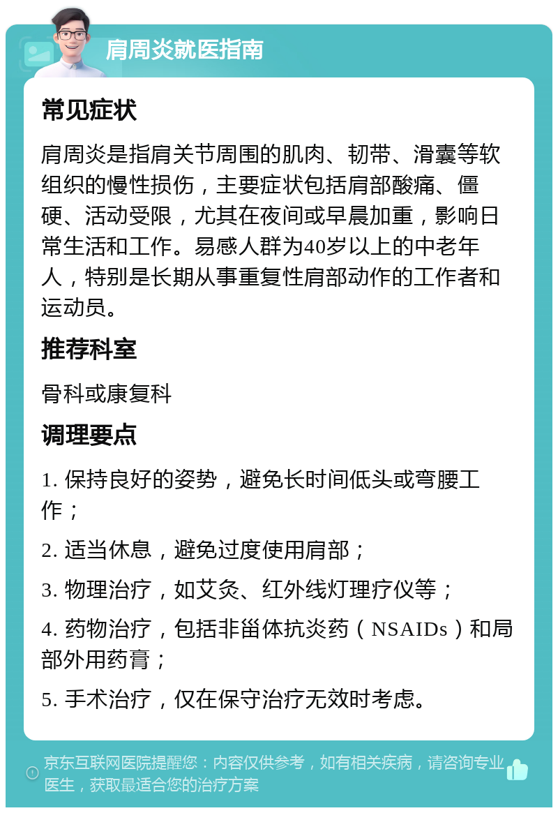 肩周炎就医指南 常见症状 肩周炎是指肩关节周围的肌肉、韧带、滑囊等软组织的慢性损伤，主要症状包括肩部酸痛、僵硬、活动受限，尤其在夜间或早晨加重，影响日常生活和工作。易感人群为40岁以上的中老年人，特别是长期从事重复性肩部动作的工作者和运动员。 推荐科室 骨科或康复科 调理要点 1. 保持良好的姿势，避免长时间低头或弯腰工作； 2. 适当休息，避免过度使用肩部； 3. 物理治疗，如艾灸、红外线灯理疗仪等； 4. 药物治疗，包括非甾体抗炎药（NSAIDs）和局部外用药膏； 5. 手术治疗，仅在保守治疗无效时考虑。