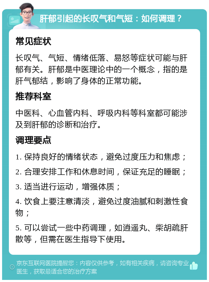 肝郁引起的长叹气和气短：如何调理？ 常见症状 长叹气、气短、情绪低落、易怒等症状可能与肝郁有关。肝郁是中医理论中的一个概念，指的是肝气郁结，影响了身体的正常功能。 推荐科室 中医科、心血管内科、呼吸内科等科室都可能涉及到肝郁的诊断和治疗。 调理要点 1. 保持良好的情绪状态，避免过度压力和焦虑； 2. 合理安排工作和休息时间，保证充足的睡眠； 3. 适当进行运动，增强体质； 4. 饮食上要注意清淡，避免过度油腻和刺激性食物； 5. 可以尝试一些中药调理，如逍遥丸、柴胡疏肝散等，但需在医生指导下使用。