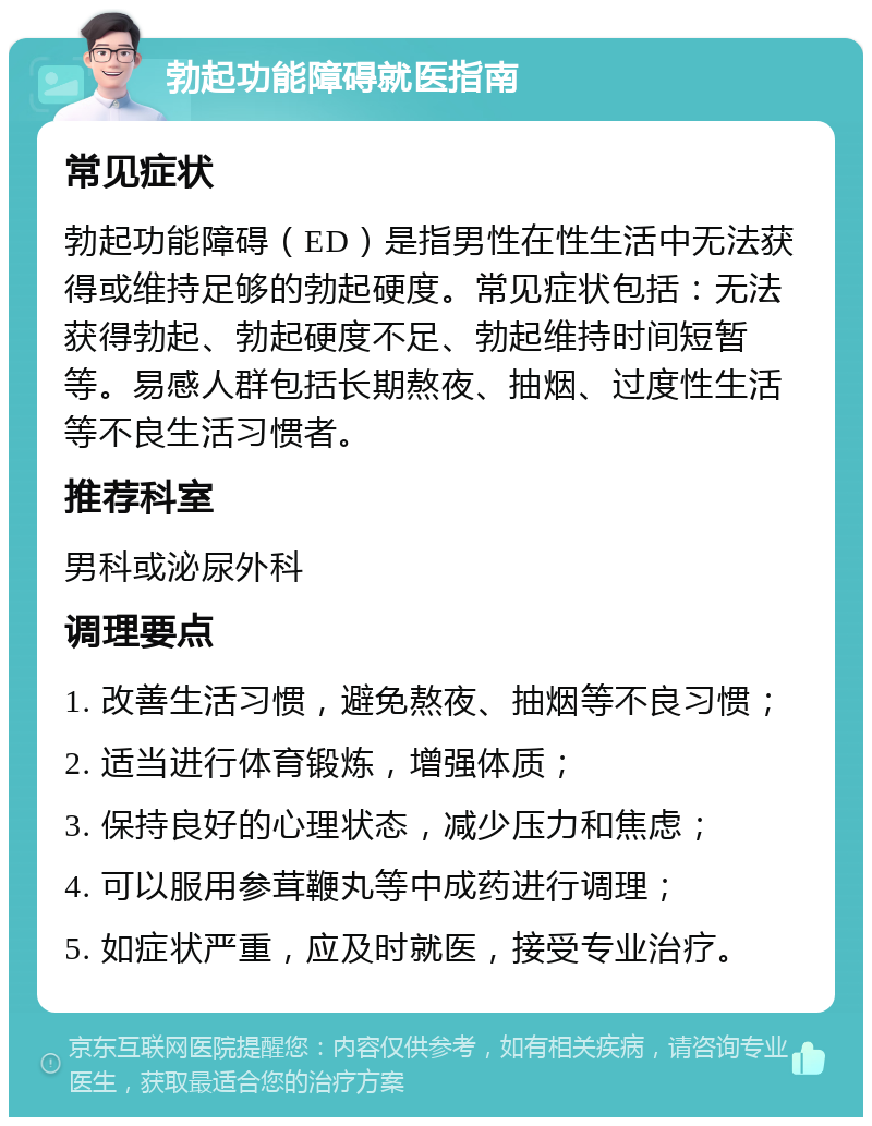 勃起功能障碍就医指南 常见症状 勃起功能障碍（ED）是指男性在性生活中无法获得或维持足够的勃起硬度。常见症状包括：无法获得勃起、勃起硬度不足、勃起维持时间短暂等。易感人群包括长期熬夜、抽烟、过度性生活等不良生活习惯者。 推荐科室 男科或泌尿外科 调理要点 1. 改善生活习惯，避免熬夜、抽烟等不良习惯； 2. 适当进行体育锻炼，增强体质； 3. 保持良好的心理状态，减少压力和焦虑； 4. 可以服用参茸鞭丸等中成药进行调理； 5. 如症状严重，应及时就医，接受专业治疗。