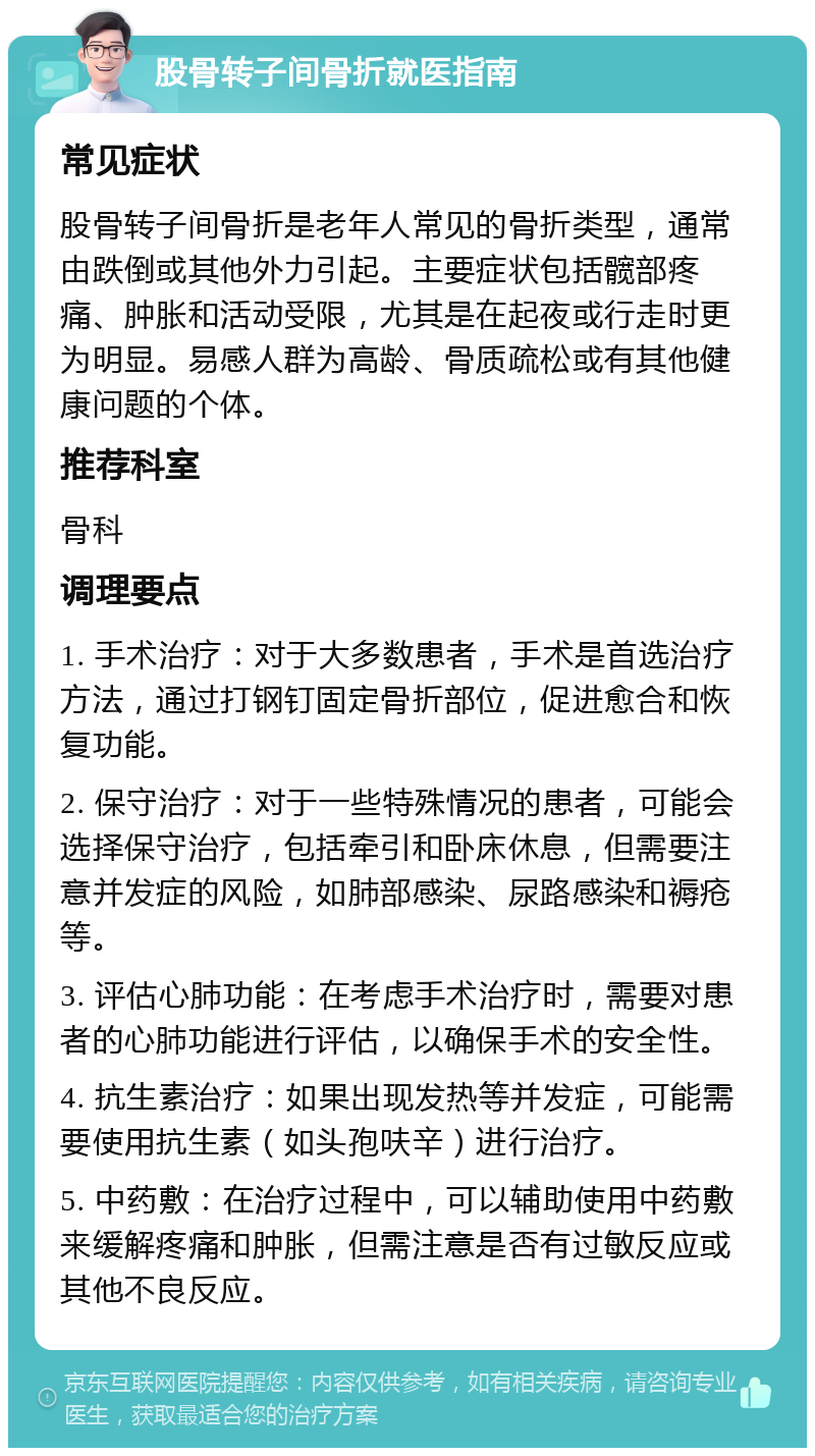 股骨转子间骨折就医指南 常见症状 股骨转子间骨折是老年人常见的骨折类型，通常由跌倒或其他外力引起。主要症状包括髋部疼痛、肿胀和活动受限，尤其是在起夜或行走时更为明显。易感人群为高龄、骨质疏松或有其他健康问题的个体。 推荐科室 骨科 调理要点 1. 手术治疗：对于大多数患者，手术是首选治疗方法，通过打钢钉固定骨折部位，促进愈合和恢复功能。 2. 保守治疗：对于一些特殊情况的患者，可能会选择保守治疗，包括牵引和卧床休息，但需要注意并发症的风险，如肺部感染、尿路感染和褥疮等。 3. 评估心肺功能：在考虑手术治疗时，需要对患者的心肺功能进行评估，以确保手术的安全性。 4. 抗生素治疗：如果出现发热等并发症，可能需要使用抗生素（如头孢呋辛）进行治疗。 5. 中药敷：在治疗过程中，可以辅助使用中药敷来缓解疼痛和肿胀，但需注意是否有过敏反应或其他不良反应。