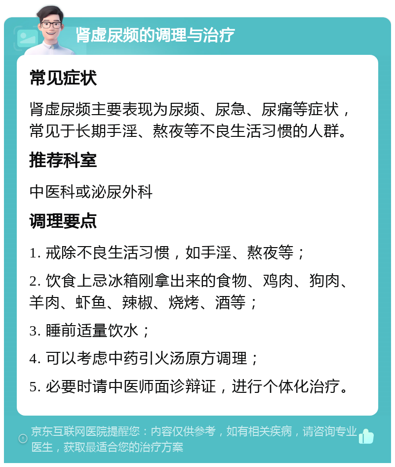 肾虚尿频的调理与治疗 常见症状 肾虚尿频主要表现为尿频、尿急、尿痛等症状，常见于长期手淫、熬夜等不良生活习惯的人群。 推荐科室 中医科或泌尿外科 调理要点 1. 戒除不良生活习惯，如手淫、熬夜等； 2. 饮食上忌冰箱刚拿出来的食物、鸡肉、狗肉、羊肉、虾鱼、辣椒、烧烤、酒等； 3. 睡前适量饮水； 4. 可以考虑中药引火汤原方调理； 5. 必要时请中医师面诊辩证，进行个体化治疗。