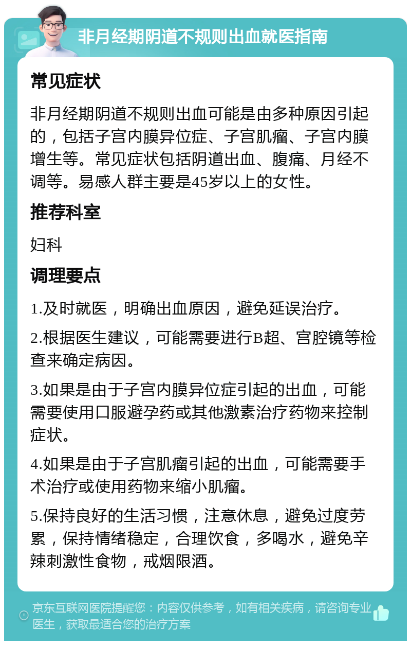 非月经期阴道不规则出血就医指南 常见症状 非月经期阴道不规则出血可能是由多种原因引起的，包括子宫内膜异位症、子宫肌瘤、子宫内膜增生等。常见症状包括阴道出血、腹痛、月经不调等。易感人群主要是45岁以上的女性。 推荐科室 妇科 调理要点 1.及时就医，明确出血原因，避免延误治疗。 2.根据医生建议，可能需要进行B超、宫腔镜等检查来确定病因。 3.如果是由于子宫内膜异位症引起的出血，可能需要使用口服避孕药或其他激素治疗药物来控制症状。 4.如果是由于子宫肌瘤引起的出血，可能需要手术治疗或使用药物来缩小肌瘤。 5.保持良好的生活习惯，注意休息，避免过度劳累，保持情绪稳定，合理饮食，多喝水，避免辛辣刺激性食物，戒烟限酒。