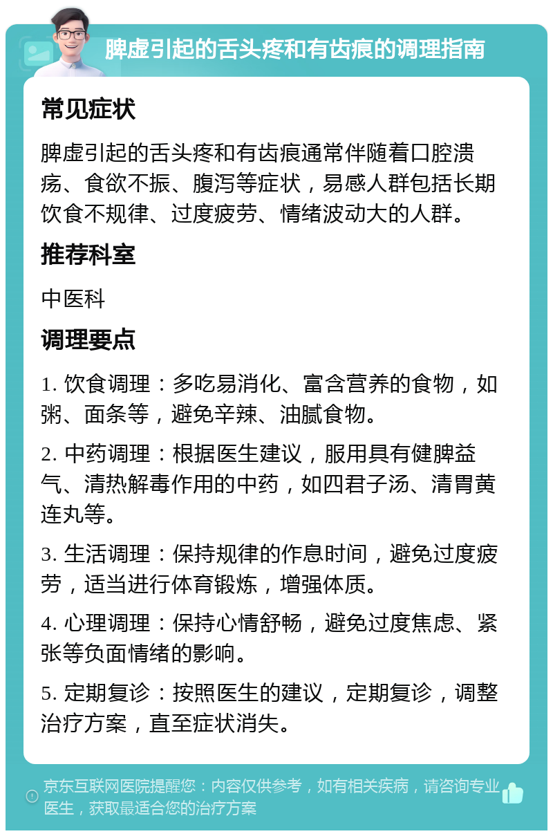 脾虚引起的舌头疼和有齿痕的调理指南 常见症状 脾虚引起的舌头疼和有齿痕通常伴随着口腔溃疡、食欲不振、腹泻等症状，易感人群包括长期饮食不规律、过度疲劳、情绪波动大的人群。 推荐科室 中医科 调理要点 1. 饮食调理：多吃易消化、富含营养的食物，如粥、面条等，避免辛辣、油腻食物。 2. 中药调理：根据医生建议，服用具有健脾益气、清热解毒作用的中药，如四君子汤、清胃黄连丸等。 3. 生活调理：保持规律的作息时间，避免过度疲劳，适当进行体育锻炼，增强体质。 4. 心理调理：保持心情舒畅，避免过度焦虑、紧张等负面情绪的影响。 5. 定期复诊：按照医生的建议，定期复诊，调整治疗方案，直至症状消失。