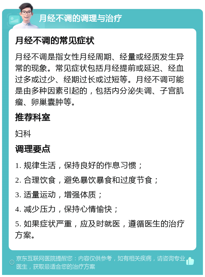 月经不调的调理与治疗 月经不调的常见症状 月经不调是指女性月经周期、经量或经质发生异常的现象。常见症状包括月经提前或延迟、经血过多或过少、经期过长或过短等。月经不调可能是由多种因素引起的，包括内分泌失调、子宫肌瘤、卵巢囊肿等。 推荐科室 妇科 调理要点 1. 规律生活，保持良好的作息习惯； 2. 合理饮食，避免暴饮暴食和过度节食； 3. 适量运动，增强体质； 4. 减少压力，保持心情愉快； 5. 如果症状严重，应及时就医，遵循医生的治疗方案。