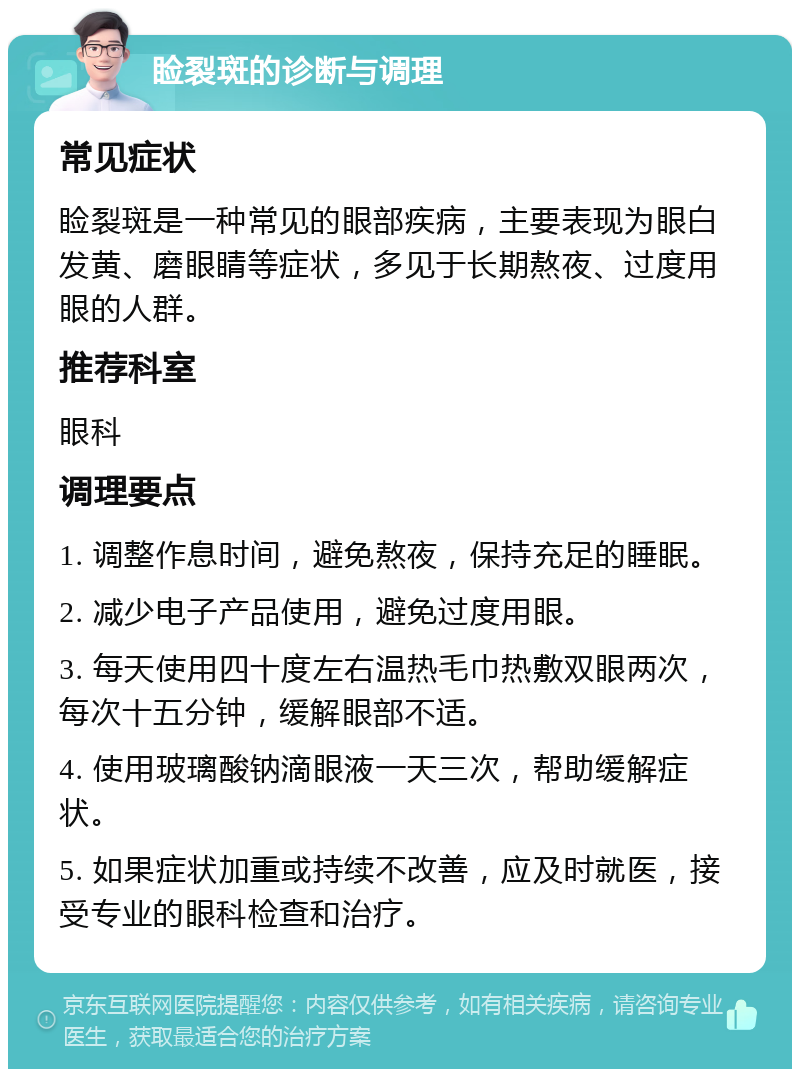 睑裂斑的诊断与调理 常见症状 睑裂斑是一种常见的眼部疾病，主要表现为眼白发黄、磨眼睛等症状，多见于长期熬夜、过度用眼的人群。 推荐科室 眼科 调理要点 1. 调整作息时间，避免熬夜，保持充足的睡眠。 2. 减少电子产品使用，避免过度用眼。 3. 每天使用四十度左右温热毛巾热敷双眼两次，每次十五分钟，缓解眼部不适。 4. 使用玻璃酸钠滴眼液一天三次，帮助缓解症状。 5. 如果症状加重或持续不改善，应及时就医，接受专业的眼科检查和治疗。