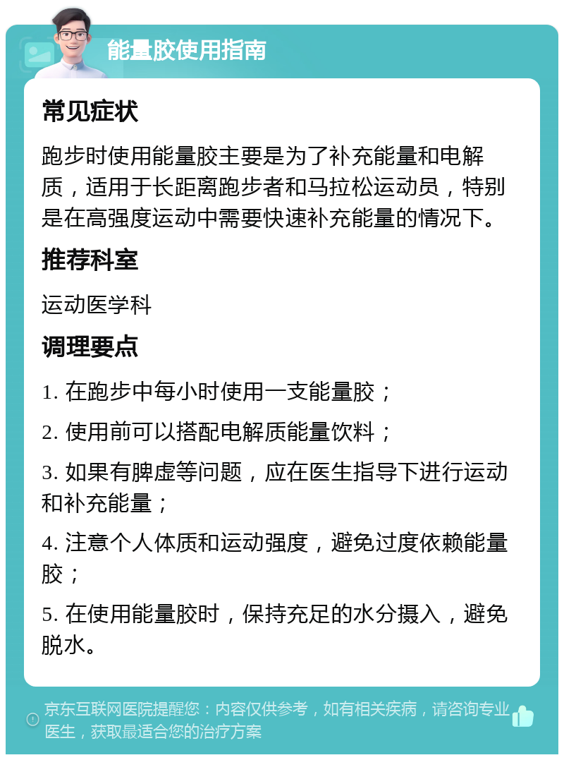 能量胶使用指南 常见症状 跑步时使用能量胶主要是为了补充能量和电解质，适用于长距离跑步者和马拉松运动员，特别是在高强度运动中需要快速补充能量的情况下。 推荐科室 运动医学科 调理要点 1. 在跑步中每小时使用一支能量胶； 2. 使用前可以搭配电解质能量饮料； 3. 如果有脾虚等问题，应在医生指导下进行运动和补充能量； 4. 注意个人体质和运动强度，避免过度依赖能量胶； 5. 在使用能量胶时，保持充足的水分摄入，避免脱水。