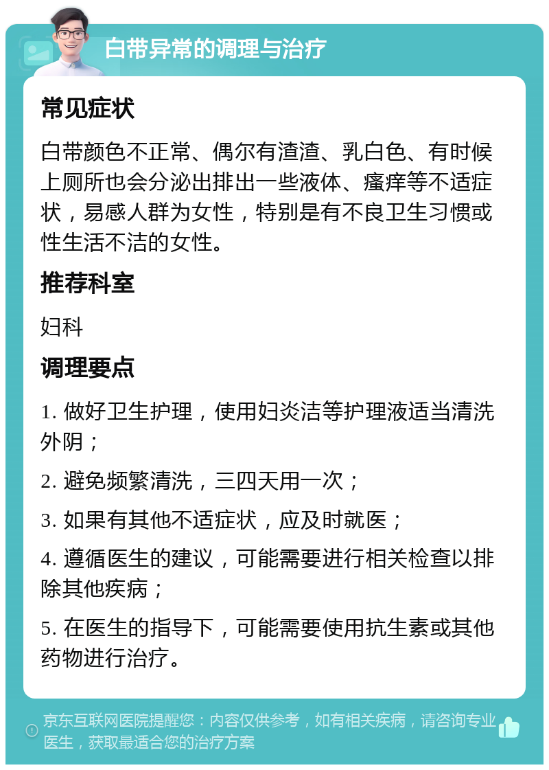 白带异常的调理与治疗 常见症状 白带颜色不正常、偶尔有渣渣、乳白色、有时候上厕所也会分泌出排出一些液体、瘙痒等不适症状，易感人群为女性，特别是有不良卫生习惯或性生活不洁的女性。 推荐科室 妇科 调理要点 1. 做好卫生护理，使用妇炎洁等护理液适当清洗外阴； 2. 避免频繁清洗，三四天用一次； 3. 如果有其他不适症状，应及时就医； 4. 遵循医生的建议，可能需要进行相关检查以排除其他疾病； 5. 在医生的指导下，可能需要使用抗生素或其他药物进行治疗。