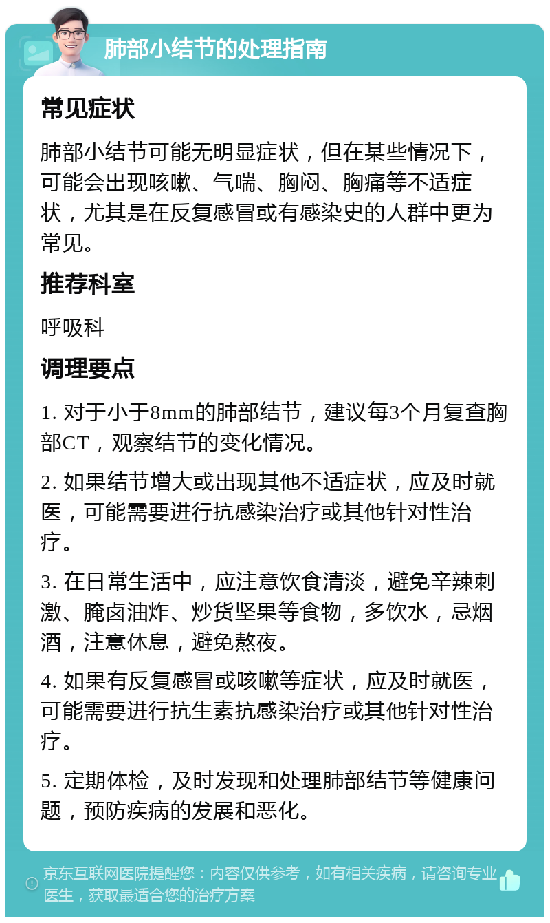 肺部小结节的处理指南 常见症状 肺部小结节可能无明显症状，但在某些情况下，可能会出现咳嗽、气喘、胸闷、胸痛等不适症状，尤其是在反复感冒或有感染史的人群中更为常见。 推荐科室 呼吸科 调理要点 1. 对于小于8mm的肺部结节，建议每3个月复查胸部CT，观察结节的变化情况。 2. 如果结节增大或出现其他不适症状，应及时就医，可能需要进行抗感染治疗或其他针对性治疗。 3. 在日常生活中，应注意饮食清淡，避免辛辣刺激、腌卤油炸、炒货坚果等食物，多饮水，忌烟酒，注意休息，避免熬夜。 4. 如果有反复感冒或咳嗽等症状，应及时就医，可能需要进行抗生素抗感染治疗或其他针对性治疗。 5. 定期体检，及时发现和处理肺部结节等健康问题，预防疾病的发展和恶化。