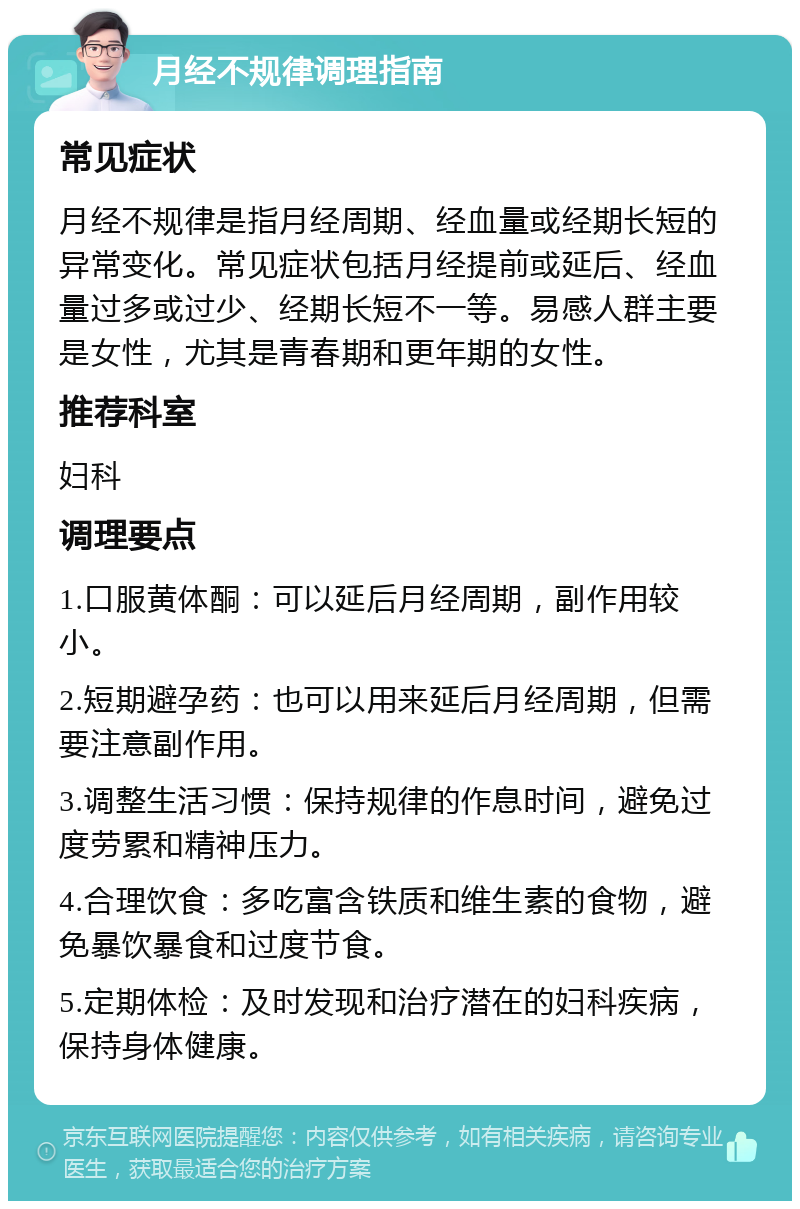 月经不规律调理指南 常见症状 月经不规律是指月经周期、经血量或经期长短的异常变化。常见症状包括月经提前或延后、经血量过多或过少、经期长短不一等。易感人群主要是女性，尤其是青春期和更年期的女性。 推荐科室 妇科 调理要点 1.口服黄体酮：可以延后月经周期，副作用较小。 2.短期避孕药：也可以用来延后月经周期，但需要注意副作用。 3.调整生活习惯：保持规律的作息时间，避免过度劳累和精神压力。 4.合理饮食：多吃富含铁质和维生素的食物，避免暴饮暴食和过度节食。 5.定期体检：及时发现和治疗潜在的妇科疾病，保持身体健康。