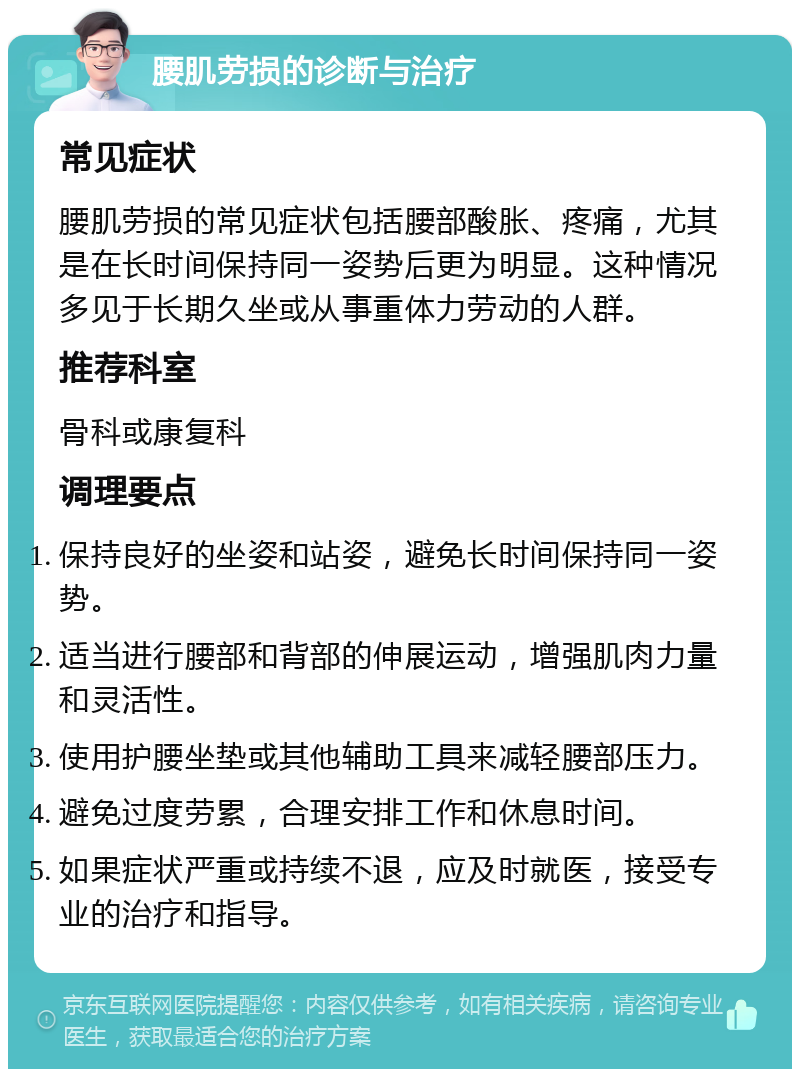 腰肌劳损的诊断与治疗 常见症状 腰肌劳损的常见症状包括腰部酸胀、疼痛，尤其是在长时间保持同一姿势后更为明显。这种情况多见于长期久坐或从事重体力劳动的人群。 推荐科室 骨科或康复科 调理要点 保持良好的坐姿和站姿，避免长时间保持同一姿势。 适当进行腰部和背部的伸展运动，增强肌肉力量和灵活性。 使用护腰坐垫或其他辅助工具来减轻腰部压力。 避免过度劳累，合理安排工作和休息时间。 如果症状严重或持续不退，应及时就医，接受专业的治疗和指导。