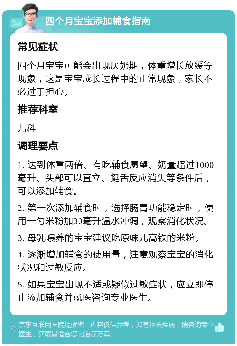 四个月宝宝添加辅食指南 常见症状 四个月宝宝可能会出现厌奶期，体重增长放缓等现象，这是宝宝成长过程中的正常现象，家长不必过于担心。 推荐科室 儿科 调理要点 1. 达到体重两倍、有吃辅食愿望、奶量超过1000毫升、头部可以直立、挺舌反应消失等条件后，可以添加辅食。 2. 第一次添加辅食时，选择肠胃功能稳定时，使用一勺米粉加30毫升温水冲调，观察消化状况。 3. 母乳喂养的宝宝建议吃原味儿高铁的米粉。 4. 逐渐增加辅食的使用量，注意观察宝宝的消化状况和过敏反应。 5. 如果宝宝出现不适或疑似过敏症状，应立即停止添加辅食并就医咨询专业医生。